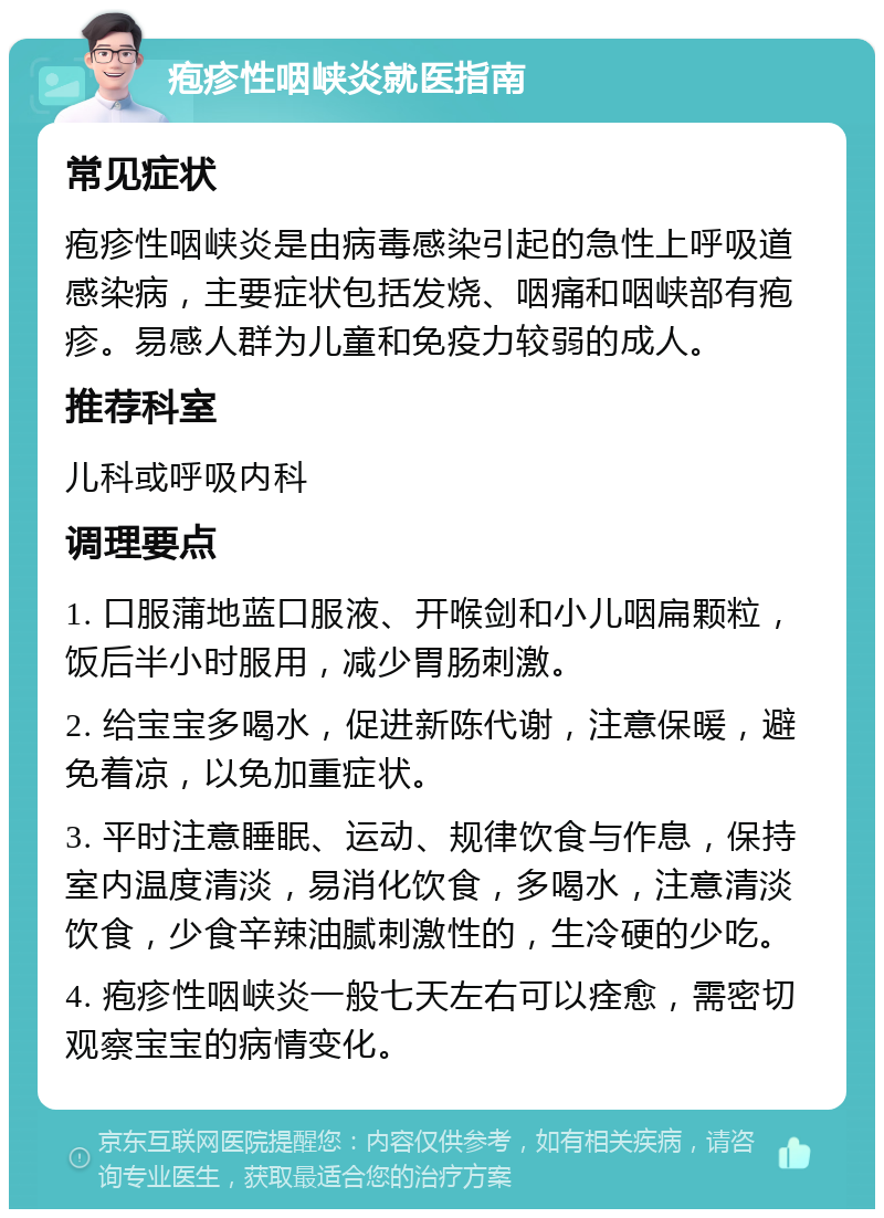 疱疹性咽峡炎就医指南 常见症状 疱疹性咽峡炎是由病毒感染引起的急性上呼吸道感染病，主要症状包括发烧、咽痛和咽峡部有疱疹。易感人群为儿童和免疫力较弱的成人。 推荐科室 儿科或呼吸内科 调理要点 1. 口服蒲地蓝口服液、开喉剑和小儿咽扁颗粒，饭后半小时服用，减少胃肠刺激。 2. 给宝宝多喝水，促进新陈代谢，注意保暖，避免着凉，以免加重症状。 3. 平时注意睡眠、运动、规律饮食与作息，保持室内温度清淡，易消化饮食，多喝水，注意清淡饮食，少食辛辣油腻刺激性的，生冷硬的少吃。 4. 疱疹性咽峡炎一般七天左右可以痊愈，需密切观察宝宝的病情变化。