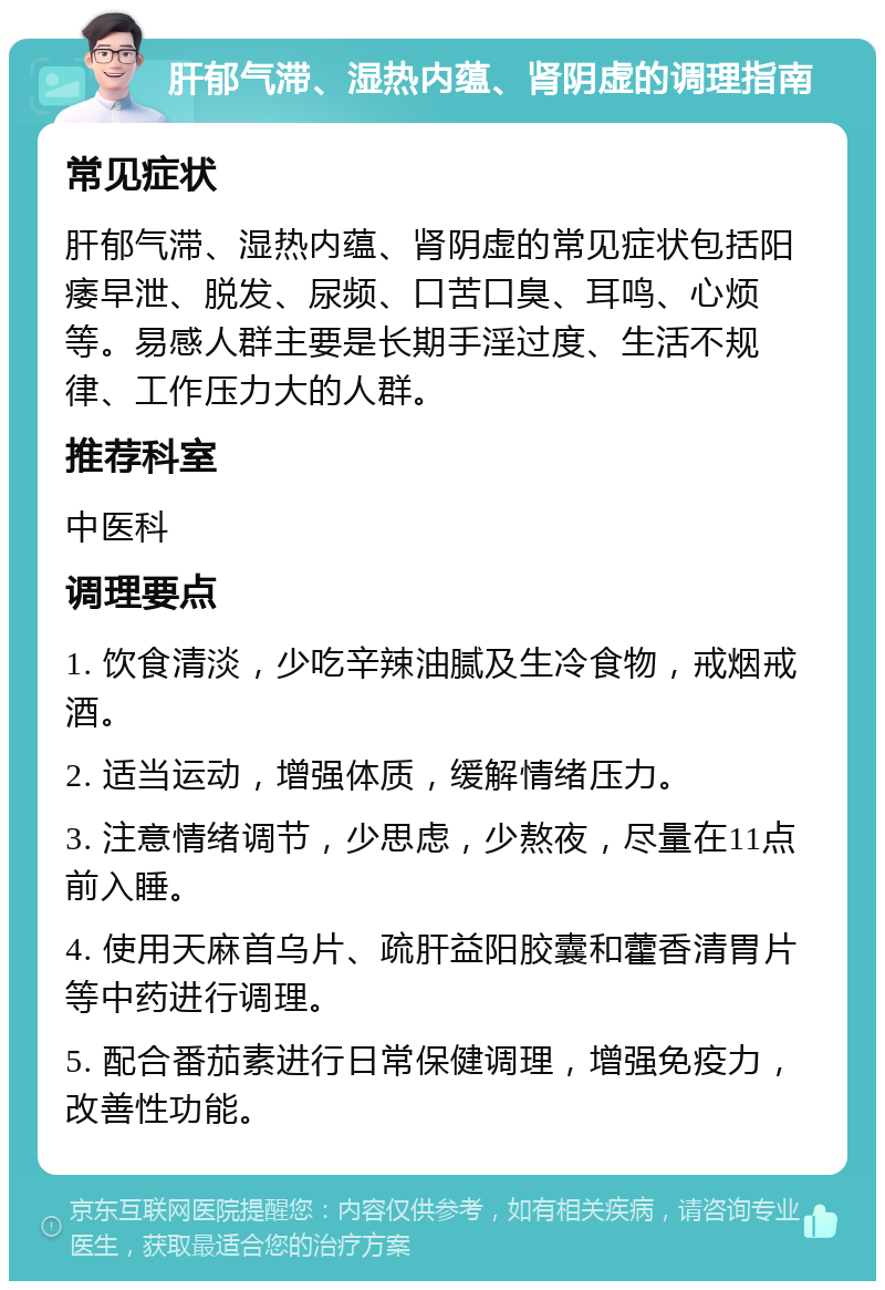 肝郁气滞、湿热内蕴、肾阴虚的调理指南 常见症状 肝郁气滞、湿热内蕴、肾阴虚的常见症状包括阳痿早泄、脱发、尿频、口苦口臭、耳鸣、心烦等。易感人群主要是长期手淫过度、生活不规律、工作压力大的人群。 推荐科室 中医科 调理要点 1. 饮食清淡，少吃辛辣油腻及生冷食物，戒烟戒酒。 2. 适当运动，增强体质，缓解情绪压力。 3. 注意情绪调节，少思虑，少熬夜，尽量在11点前入睡。 4. 使用天麻首乌片、疏肝益阳胶囊和藿香清胃片等中药进行调理。 5. 配合番茄素进行日常保健调理，增强免疫力，改善性功能。