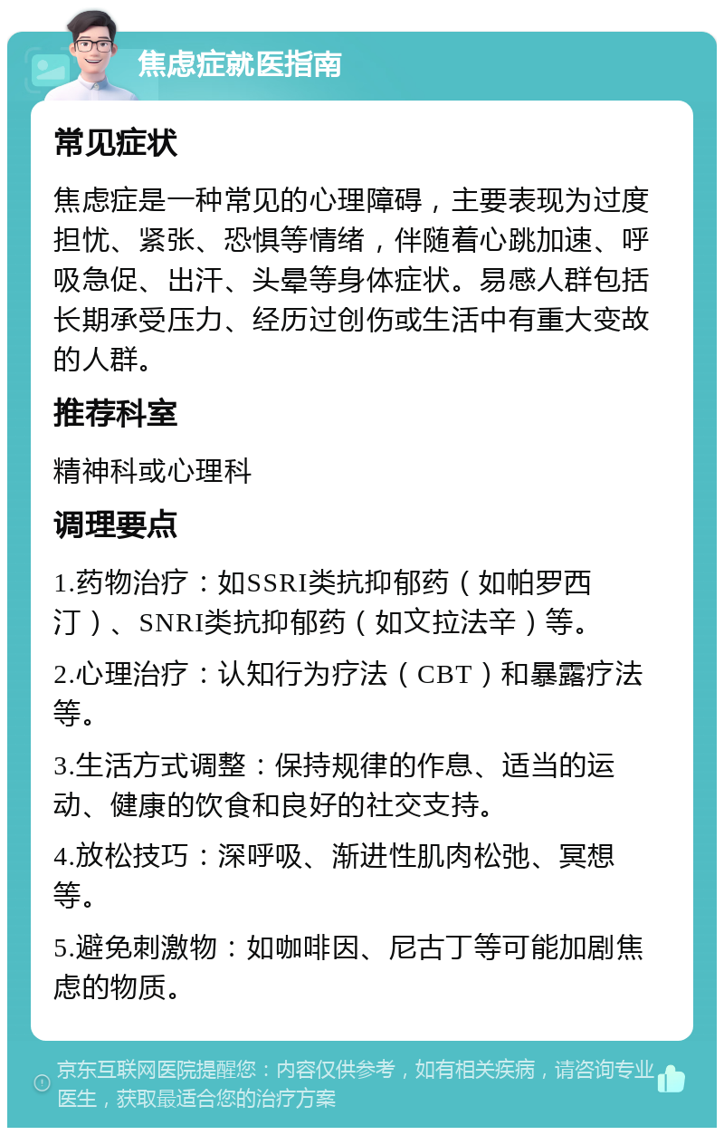 焦虑症就医指南 常见症状 焦虑症是一种常见的心理障碍，主要表现为过度担忧、紧张、恐惧等情绪，伴随着心跳加速、呼吸急促、出汗、头晕等身体症状。易感人群包括长期承受压力、经历过创伤或生活中有重大变故的人群。 推荐科室 精神科或心理科 调理要点 1.药物治疗：如SSRI类抗抑郁药（如帕罗西汀）、SNRI类抗抑郁药（如文拉法辛）等。 2.心理治疗：认知行为疗法（CBT）和暴露疗法等。 3.生活方式调整：保持规律的作息、适当的运动、健康的饮食和良好的社交支持。 4.放松技巧：深呼吸、渐进性肌肉松弛、冥想等。 5.避免刺激物：如咖啡因、尼古丁等可能加剧焦虑的物质。