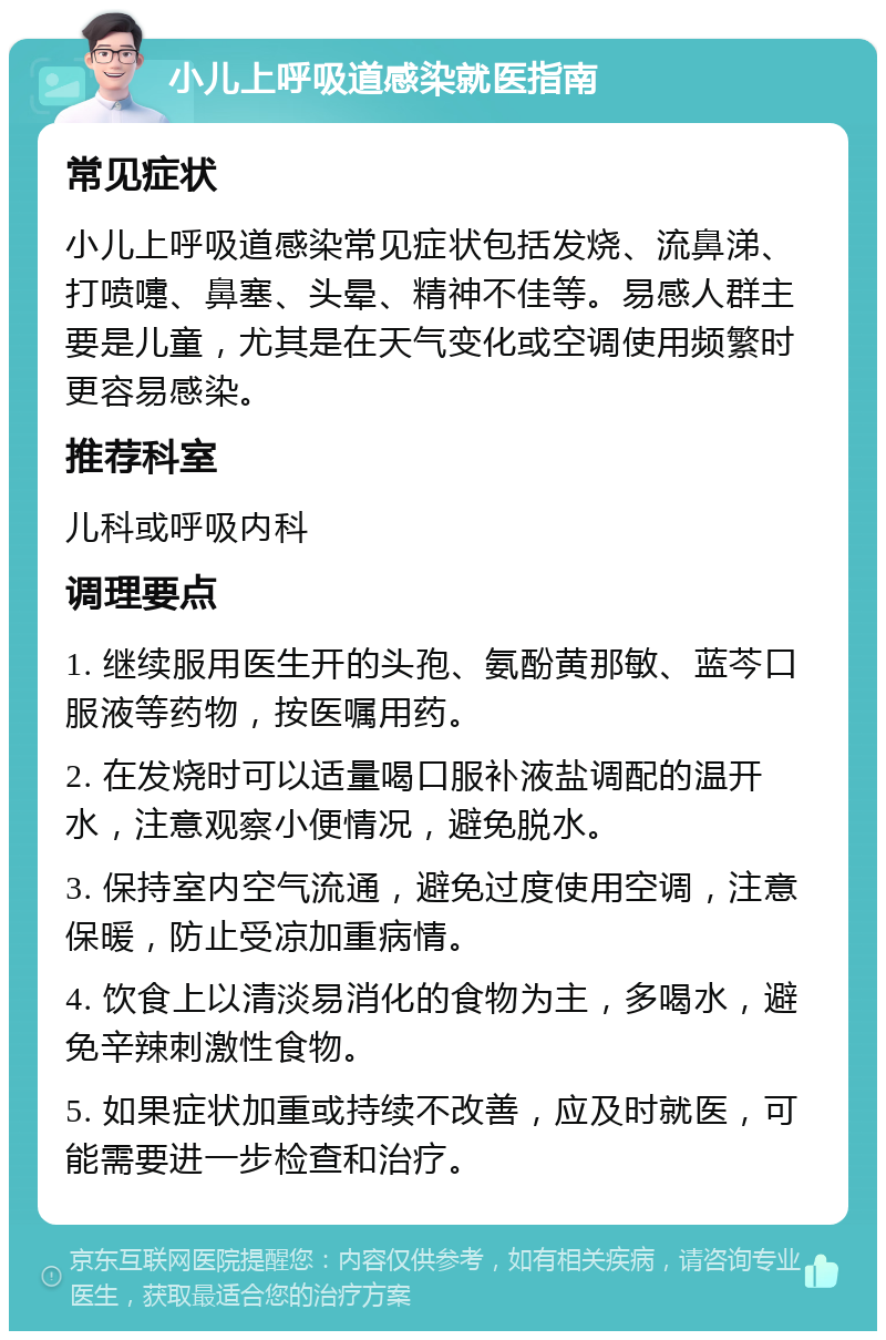 小儿上呼吸道感染就医指南 常见症状 小儿上呼吸道感染常见症状包括发烧、流鼻涕、打喷嚏、鼻塞、头晕、精神不佳等。易感人群主要是儿童，尤其是在天气变化或空调使用频繁时更容易感染。 推荐科室 儿科或呼吸内科 调理要点 1. 继续服用医生开的头孢、氨酚黄那敏、蓝芩口服液等药物，按医嘱用药。 2. 在发烧时可以适量喝口服补液盐调配的温开水，注意观察小便情况，避免脱水。 3. 保持室内空气流通，避免过度使用空调，注意保暖，防止受凉加重病情。 4. 饮食上以清淡易消化的食物为主，多喝水，避免辛辣刺激性食物。 5. 如果症状加重或持续不改善，应及时就医，可能需要进一步检查和治疗。