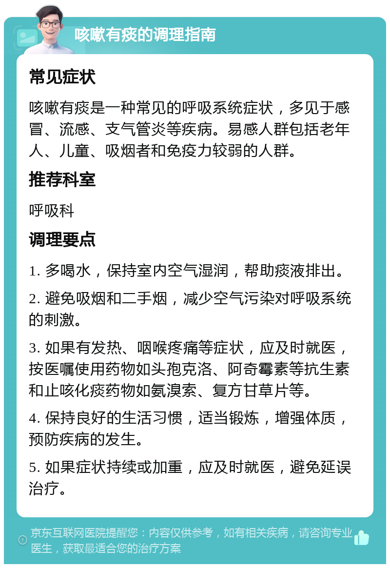 咳嗽有痰的调理指南 常见症状 咳嗽有痰是一种常见的呼吸系统症状，多见于感冒、流感、支气管炎等疾病。易感人群包括老年人、儿童、吸烟者和免疫力较弱的人群。 推荐科室 呼吸科 调理要点 1. 多喝水，保持室内空气湿润，帮助痰液排出。 2. 避免吸烟和二手烟，减少空气污染对呼吸系统的刺激。 3. 如果有发热、咽喉疼痛等症状，应及时就医，按医嘱使用药物如头孢克洛、阿奇霉素等抗生素和止咳化痰药物如氨溴索、复方甘草片等。 4. 保持良好的生活习惯，适当锻炼，增强体质，预防疾病的发生。 5. 如果症状持续或加重，应及时就医，避免延误治疗。