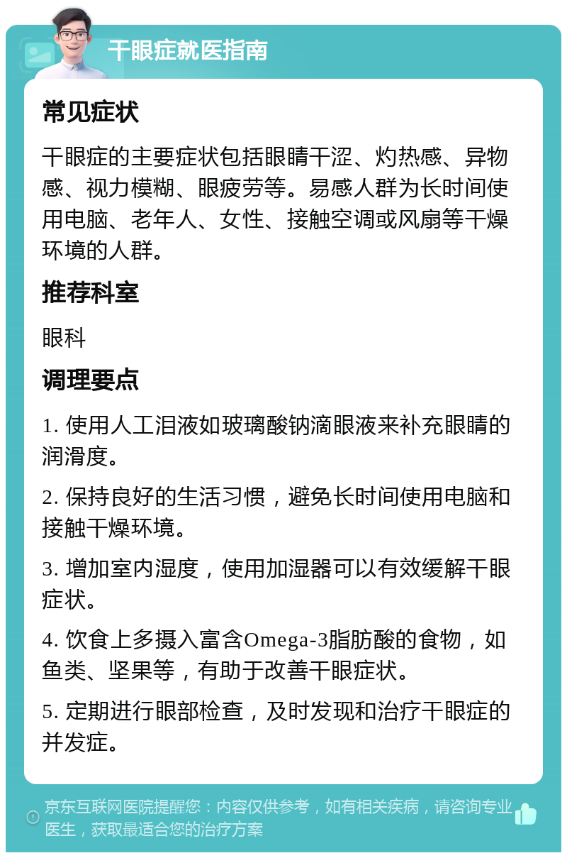 干眼症就医指南 常见症状 干眼症的主要症状包括眼睛干涩、灼热感、异物感、视力模糊、眼疲劳等。易感人群为长时间使用电脑、老年人、女性、接触空调或风扇等干燥环境的人群。 推荐科室 眼科 调理要点 1. 使用人工泪液如玻璃酸钠滴眼液来补充眼睛的润滑度。 2. 保持良好的生活习惯，避免长时间使用电脑和接触干燥环境。 3. 增加室内湿度，使用加湿器可以有效缓解干眼症状。 4. 饮食上多摄入富含Omega-3脂肪酸的食物，如鱼类、坚果等，有助于改善干眼症状。 5. 定期进行眼部检查，及时发现和治疗干眼症的并发症。