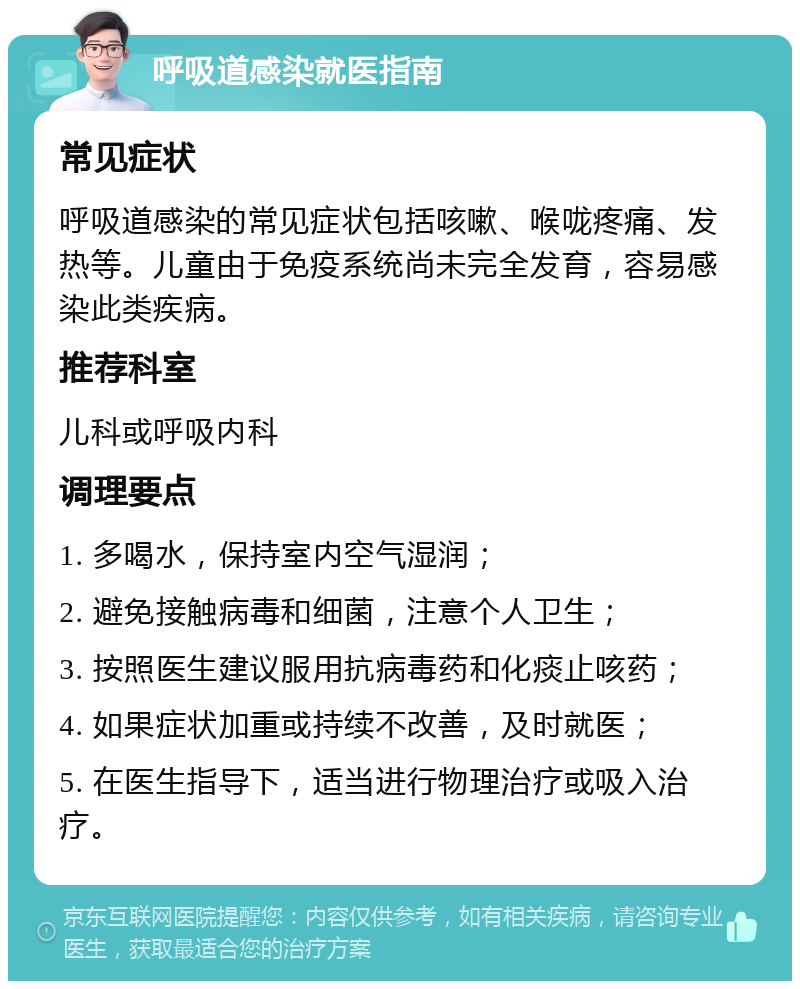 呼吸道感染就医指南 常见症状 呼吸道感染的常见症状包括咳嗽、喉咙疼痛、发热等。儿童由于免疫系统尚未完全发育，容易感染此类疾病。 推荐科室 儿科或呼吸内科 调理要点 1. 多喝水，保持室内空气湿润； 2. 避免接触病毒和细菌，注意个人卫生； 3. 按照医生建议服用抗病毒药和化痰止咳药； 4. 如果症状加重或持续不改善，及时就医； 5. 在医生指导下，适当进行物理治疗或吸入治疗。