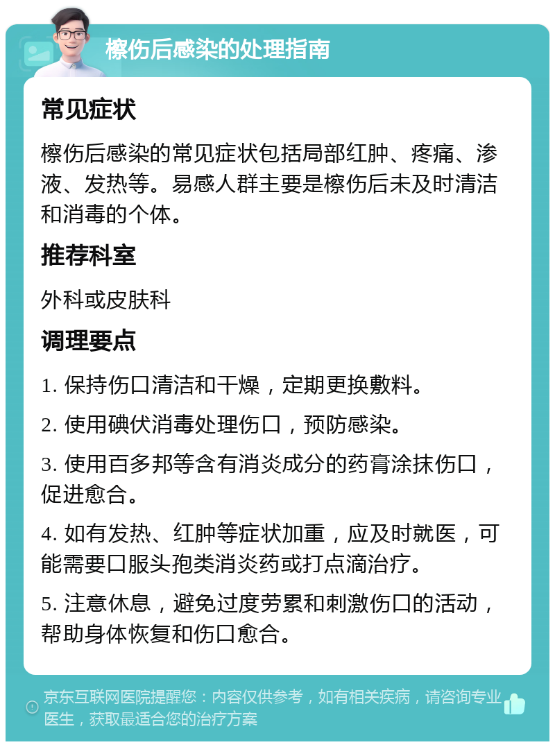 檫伤后感染的处理指南 常见症状 檫伤后感染的常见症状包括局部红肿、疼痛、渗液、发热等。易感人群主要是檫伤后未及时清洁和消毒的个体。 推荐科室 外科或皮肤科 调理要点 1. 保持伤口清洁和干燥，定期更换敷料。 2. 使用碘伏消毒处理伤口，预防感染。 3. 使用百多邦等含有消炎成分的药膏涂抹伤口，促进愈合。 4. 如有发热、红肿等症状加重，应及时就医，可能需要口服头孢类消炎药或打点滴治疗。 5. 注意休息，避免过度劳累和刺激伤口的活动，帮助身体恢复和伤口愈合。