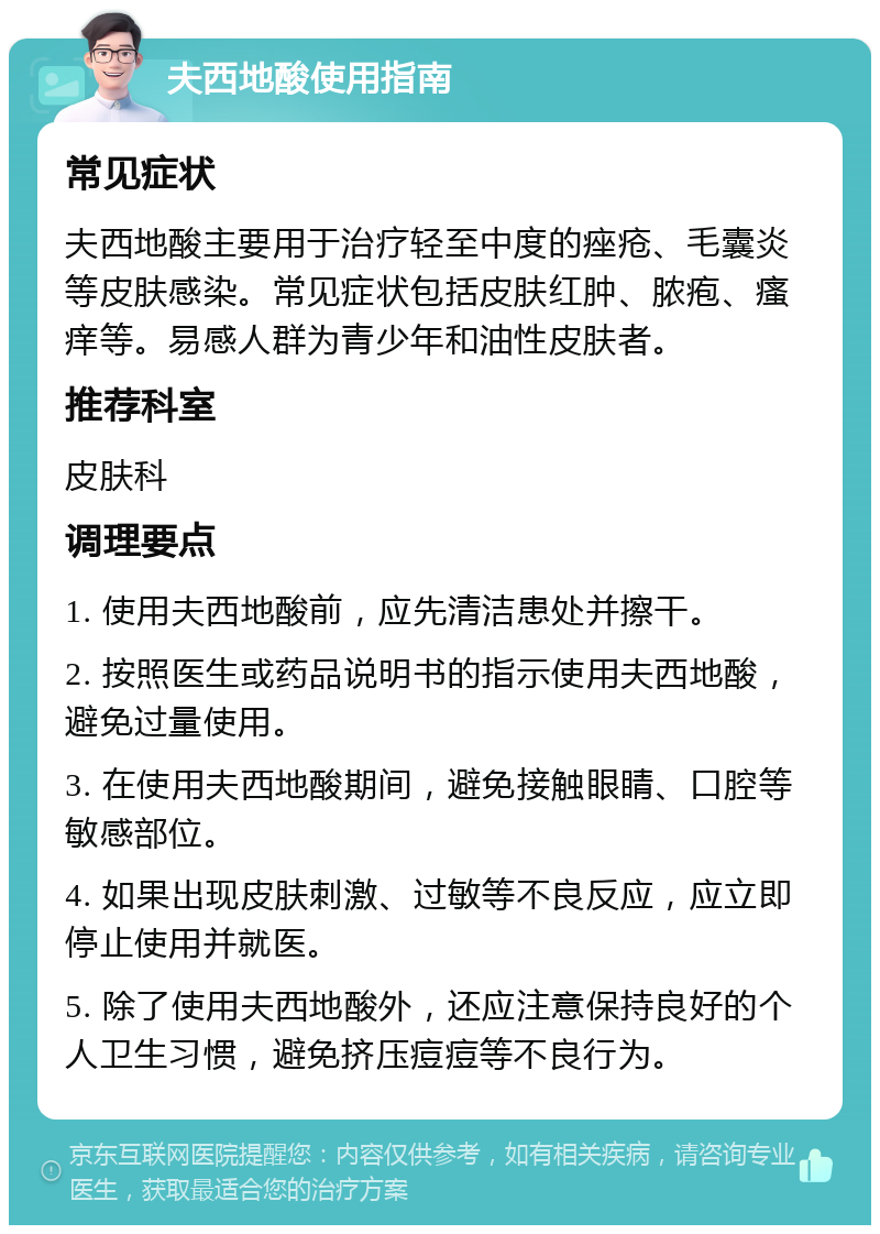 夫西地酸使用指南 常见症状 夫西地酸主要用于治疗轻至中度的痤疮、毛囊炎等皮肤感染。常见症状包括皮肤红肿、脓疱、瘙痒等。易感人群为青少年和油性皮肤者。 推荐科室 皮肤科 调理要点 1. 使用夫西地酸前，应先清洁患处并擦干。 2. 按照医生或药品说明书的指示使用夫西地酸，避免过量使用。 3. 在使用夫西地酸期间，避免接触眼睛、口腔等敏感部位。 4. 如果出现皮肤刺激、过敏等不良反应，应立即停止使用并就医。 5. 除了使用夫西地酸外，还应注意保持良好的个人卫生习惯，避免挤压痘痘等不良行为。