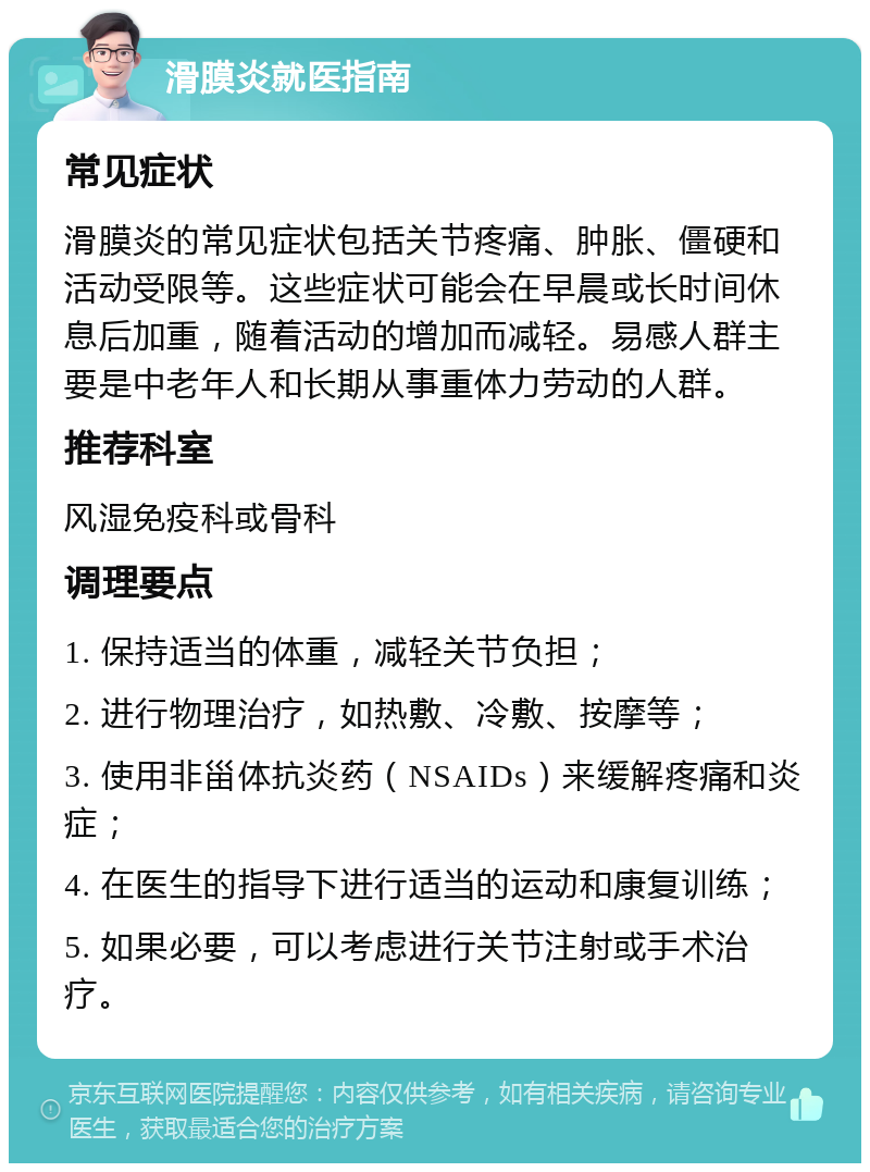 滑膜炎就医指南 常见症状 滑膜炎的常见症状包括关节疼痛、肿胀、僵硬和活动受限等。这些症状可能会在早晨或长时间休息后加重，随着活动的增加而减轻。易感人群主要是中老年人和长期从事重体力劳动的人群。 推荐科室 风湿免疫科或骨科 调理要点 1. 保持适当的体重，减轻关节负担； 2. 进行物理治疗，如热敷、冷敷、按摩等； 3. 使用非甾体抗炎药（NSAIDs）来缓解疼痛和炎症； 4. 在医生的指导下进行适当的运动和康复训练； 5. 如果必要，可以考虑进行关节注射或手术治疗。