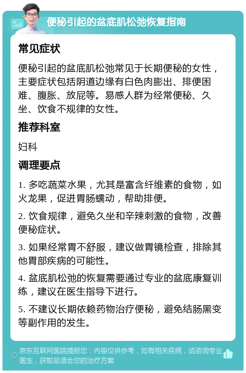 便秘引起的盆底肌松弛恢复指南 常见症状 便秘引起的盆底肌松弛常见于长期便秘的女性，主要症状包括阴道边缘有白色肉膨出、排便困难、腹胀、放屁等。易感人群为经常便秘、久坐、饮食不规律的女性。 推荐科室 妇科 调理要点 1. 多吃蔬菜水果，尤其是富含纤维素的食物，如火龙果，促进胃肠蠕动，帮助排便。 2. 饮食规律，避免久坐和辛辣刺激的食物，改善便秘症状。 3. 如果经常胃不舒服，建议做胃镜检查，排除其他胃部疾病的可能性。 4. 盆底肌松弛的恢复需要通过专业的盆底康复训练，建议在医生指导下进行。 5. 不建议长期依赖药物治疗便秘，避免结肠黑变等副作用的发生。