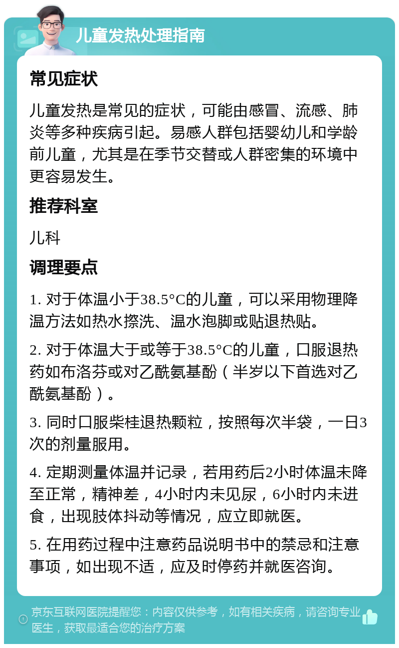 儿童发热处理指南 常见症状 儿童发热是常见的症状，可能由感冒、流感、肺炎等多种疾病引起。易感人群包括婴幼儿和学龄前儿童，尤其是在季节交替或人群密集的环境中更容易发生。 推荐科室 儿科 调理要点 1. 对于体温小于38.5°C的儿童，可以采用物理降温方法如热水摖洗、温水泡脚或贴退热贴。 2. 对于体温大于或等于38.5°C的儿童，口服退热药如布洛芬或对乙酰氨基酚（半岁以下首选对乙酰氨基酚）。 3. 同时口服柴桂退热颗粒，按照每次半袋，一日3次的剂量服用。 4. 定期测量体温并记录，若用药后2小时体温未降至正常，精神差，4小时内未见尿，6小时内未进食，出现肢体抖动等情况，应立即就医。 5. 在用药过程中注意药品说明书中的禁忌和注意事项，如出现不适，应及时停药并就医咨询。