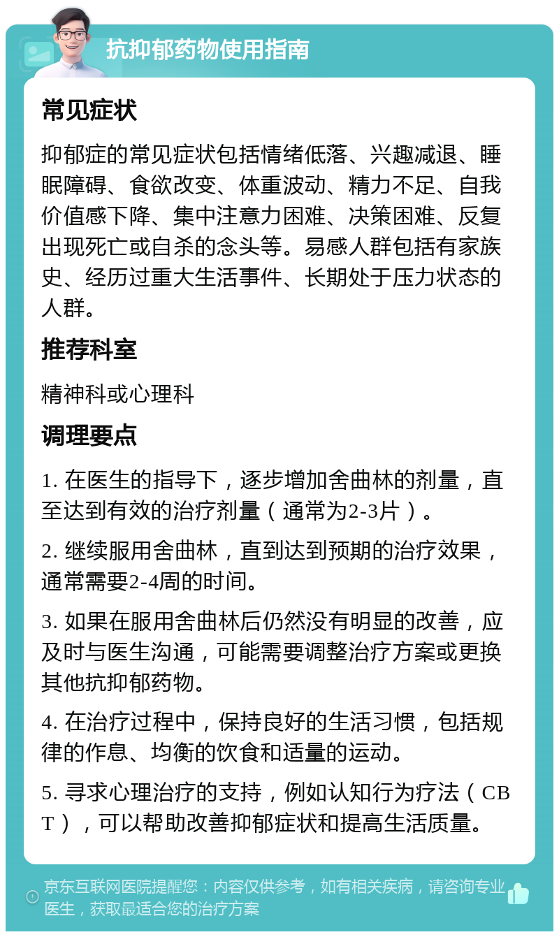 抗抑郁药物使用指南 常见症状 抑郁症的常见症状包括情绪低落、兴趣减退、睡眠障碍、食欲改变、体重波动、精力不足、自我价值感下降、集中注意力困难、决策困难、反复出现死亡或自杀的念头等。易感人群包括有家族史、经历过重大生活事件、长期处于压力状态的人群。 推荐科室 精神科或心理科 调理要点 1. 在医生的指导下，逐步增加舍曲林的剂量，直至达到有效的治疗剂量（通常为2-3片）。 2. 继续服用舍曲林，直到达到预期的治疗效果，通常需要2-4周的时间。 3. 如果在服用舍曲林后仍然没有明显的改善，应及时与医生沟通，可能需要调整治疗方案或更换其他抗抑郁药物。 4. 在治疗过程中，保持良好的生活习惯，包括规律的作息、均衡的饮食和适量的运动。 5. 寻求心理治疗的支持，例如认知行为疗法（CBT），可以帮助改善抑郁症状和提高生活质量。