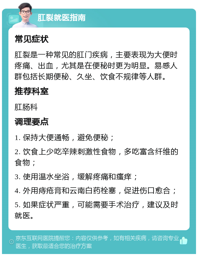 肛裂就医指南 常见症状 肛裂是一种常见的肛门疾病，主要表现为大便时疼痛、出血，尤其是在便秘时更为明显。易感人群包括长期便秘、久坐、饮食不规律等人群。 推荐科室 肛肠科 调理要点 1. 保持大便通畅，避免便秘； 2. 饮食上少吃辛辣刺激性食物，多吃富含纤维的食物； 3. 使用温水坐浴，缓解疼痛和瘙痒； 4. 外用痔疮膏和云南白药栓塞，促进伤口愈合； 5. 如果症状严重，可能需要手术治疗，建议及时就医。