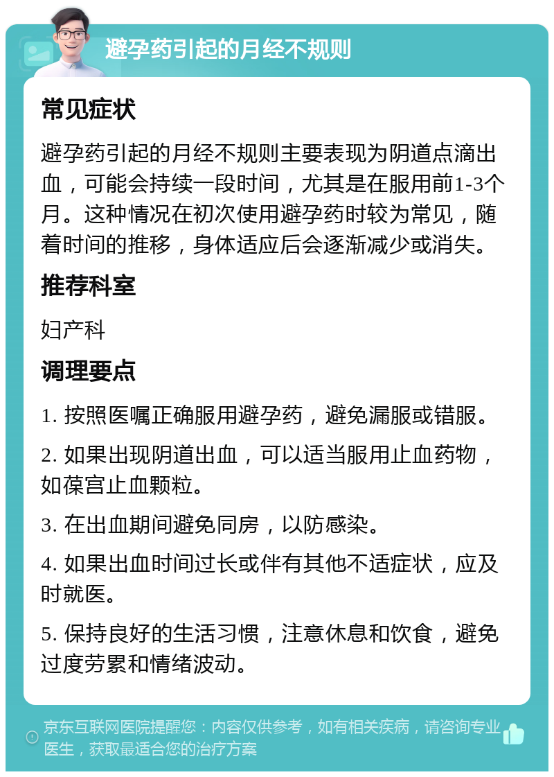 避孕药引起的月经不规则 常见症状 避孕药引起的月经不规则主要表现为阴道点滴出血，可能会持续一段时间，尤其是在服用前1-3个月。这种情况在初次使用避孕药时较为常见，随着时间的推移，身体适应后会逐渐减少或消失。 推荐科室 妇产科 调理要点 1. 按照医嘱正确服用避孕药，避免漏服或错服。 2. 如果出现阴道出血，可以适当服用止血药物，如葆宫止血颗粒。 3. 在出血期间避免同房，以防感染。 4. 如果出血时间过长或伴有其他不适症状，应及时就医。 5. 保持良好的生活习惯，注意休息和饮食，避免过度劳累和情绪波动。