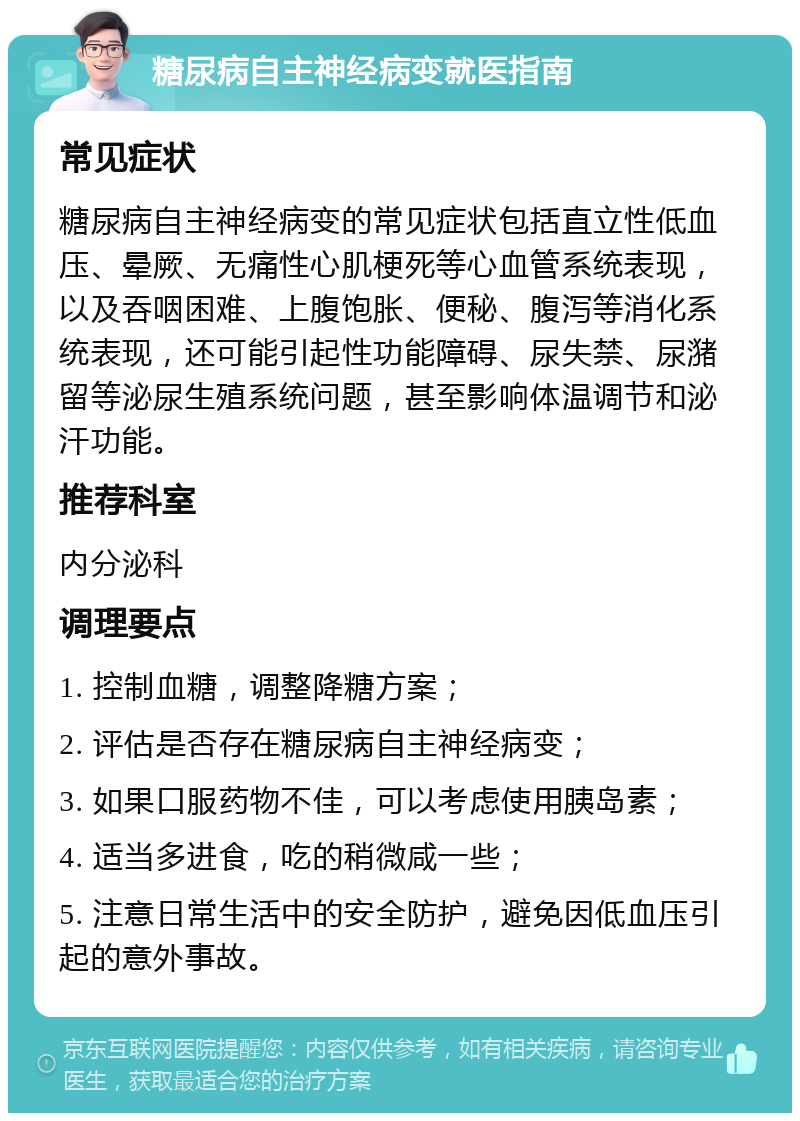 糖尿病自主神经病变就医指南 常见症状 糖尿病自主神经病变的常见症状包括直立性低血压、晕厥、无痛性心肌梗死等心血管系统表现，以及吞咽困难、上腹饱胀、便秘、腹泻等消化系统表现，还可能引起性功能障碍、尿失禁、尿潴留等泌尿生殖系统问题，甚至影响体温调节和泌汗功能。 推荐科室 内分泌科 调理要点 1. 控制血糖，调整降糖方案； 2. 评估是否存在糖尿病自主神经病变； 3. 如果口服药物不佳，可以考虑使用胰岛素； 4. 适当多进食，吃的稍微咸一些； 5. 注意日常生活中的安全防护，避免因低血压引起的意外事故。