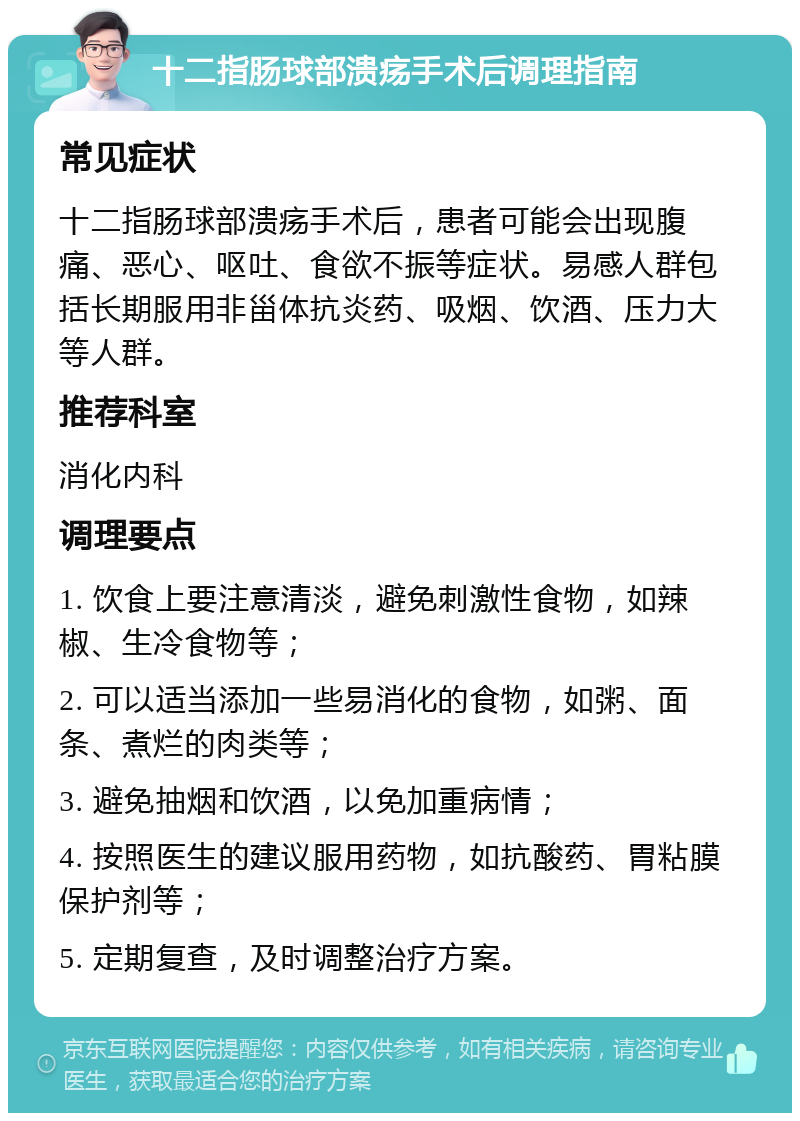 十二指肠球部溃疡手术后调理指南 常见症状 十二指肠球部溃疡手术后，患者可能会出现腹痛、恶心、呕吐、食欲不振等症状。易感人群包括长期服用非甾体抗炎药、吸烟、饮酒、压力大等人群。 推荐科室 消化内科 调理要点 1. 饮食上要注意清淡，避免刺激性食物，如辣椒、生冷食物等； 2. 可以适当添加一些易消化的食物，如粥、面条、煮烂的肉类等； 3. 避免抽烟和饮酒，以免加重病情； 4. 按照医生的建议服用药物，如抗酸药、胃粘膜保护剂等； 5. 定期复查，及时调整治疗方案。