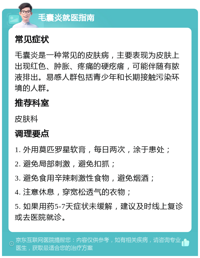 毛囊炎就医指南 常见症状 毛囊炎是一种常见的皮肤病，主要表现为皮肤上出现红色、肿胀、疼痛的硬疙瘩，可能伴随有脓液排出。易感人群包括青少年和长期接触污染环境的人群。 推荐科室 皮肤科 调理要点 1. 外用莫匹罗星软膏，每日两次，涂于患处； 2. 避免局部刺激，避免扣抓； 3. 避免食用辛辣刺激性食物，避免烟酒； 4. 注意休息，穿宽松透气的衣物； 5. 如果用药5-7天症状未缓解，建议及时线上复诊或去医院就诊。