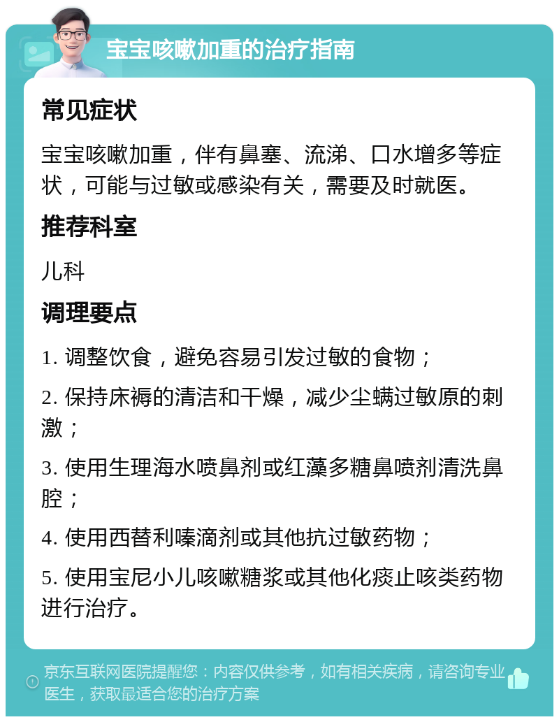 宝宝咳嗽加重的治疗指南 常见症状 宝宝咳嗽加重，伴有鼻塞、流涕、口水增多等症状，可能与过敏或感染有关，需要及时就医。 推荐科室 儿科 调理要点 1. 调整饮食，避免容易引发过敏的食物； 2. 保持床褥的清洁和干燥，减少尘螨过敏原的刺激； 3. 使用生理海水喷鼻剂或红藻多糖鼻喷剂清洗鼻腔； 4. 使用西替利嗪滴剂或其他抗过敏药物； 5. 使用宝尼小儿咳嗽糖浆或其他化痰止咳类药物进行治疗。