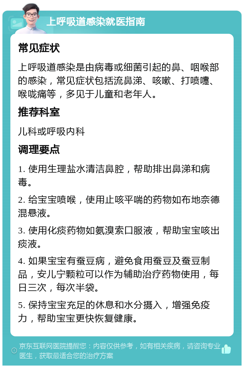 上呼吸道感染就医指南 常见症状 上呼吸道感染是由病毒或细菌引起的鼻、咽喉部的感染，常见症状包括流鼻涕、咳嗽、打喷嚏、喉咙痛等，多见于儿童和老年人。 推荐科室 儿科或呼吸内科 调理要点 1. 使用生理盐水清洁鼻腔，帮助排出鼻涕和病毒。 2. 给宝宝喷喉，使用止咳平喘的药物如布地奈德混悬液。 3. 使用化痰药物如氨溴索口服液，帮助宝宝咳出痰液。 4. 如果宝宝有蚕豆病，避免食用蚕豆及蚕豆制品，安儿宁颗粒可以作为辅助治疗药物使用，每日三次，每次半袋。 5. 保持宝宝充足的休息和水分摄入，增强免疫力，帮助宝宝更快恢复健康。