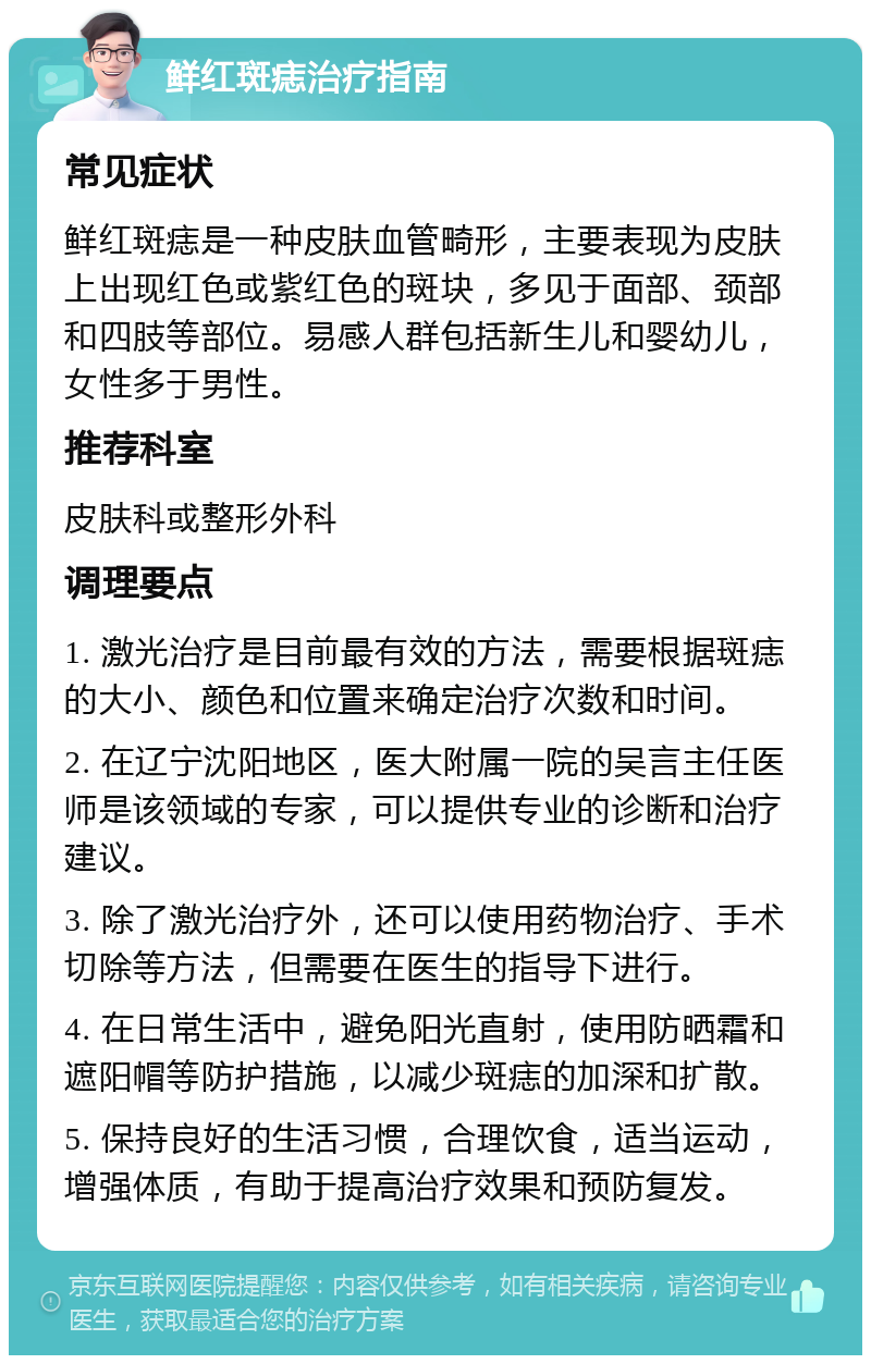 鲜红斑痣治疗指南 常见症状 鲜红斑痣是一种皮肤血管畸形，主要表现为皮肤上出现红色或紫红色的斑块，多见于面部、颈部和四肢等部位。易感人群包括新生儿和婴幼儿，女性多于男性。 推荐科室 皮肤科或整形外科 调理要点 1. 激光治疗是目前最有效的方法，需要根据斑痣的大小、颜色和位置来确定治疗次数和时间。 2. 在辽宁沈阳地区，医大附属一院的吴言主任医师是该领域的专家，可以提供专业的诊断和治疗建议。 3. 除了激光治疗外，还可以使用药物治疗、手术切除等方法，但需要在医生的指导下进行。 4. 在日常生活中，避免阳光直射，使用防晒霜和遮阳帽等防护措施，以减少斑痣的加深和扩散。 5. 保持良好的生活习惯，合理饮食，适当运动，增强体质，有助于提高治疗效果和预防复发。