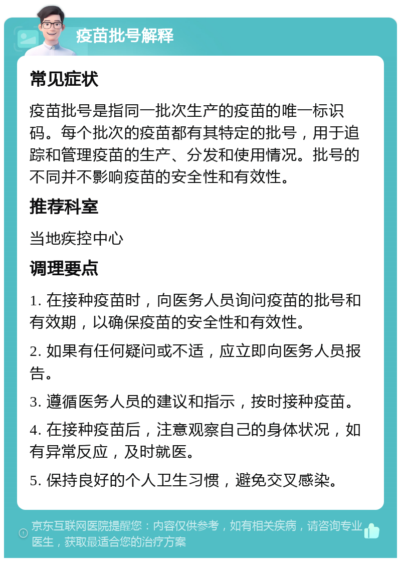 疫苗批号解释 常见症状 疫苗批号是指同一批次生产的疫苗的唯一标识码。每个批次的疫苗都有其特定的批号，用于追踪和管理疫苗的生产、分发和使用情况。批号的不同并不影响疫苗的安全性和有效性。 推荐科室 当地疾控中心 调理要点 1. 在接种疫苗时，向医务人员询问疫苗的批号和有效期，以确保疫苗的安全性和有效性。 2. 如果有任何疑问或不适，应立即向医务人员报告。 3. 遵循医务人员的建议和指示，按时接种疫苗。 4. 在接种疫苗后，注意观察自己的身体状况，如有异常反应，及时就医。 5. 保持良好的个人卫生习惯，避免交叉感染。