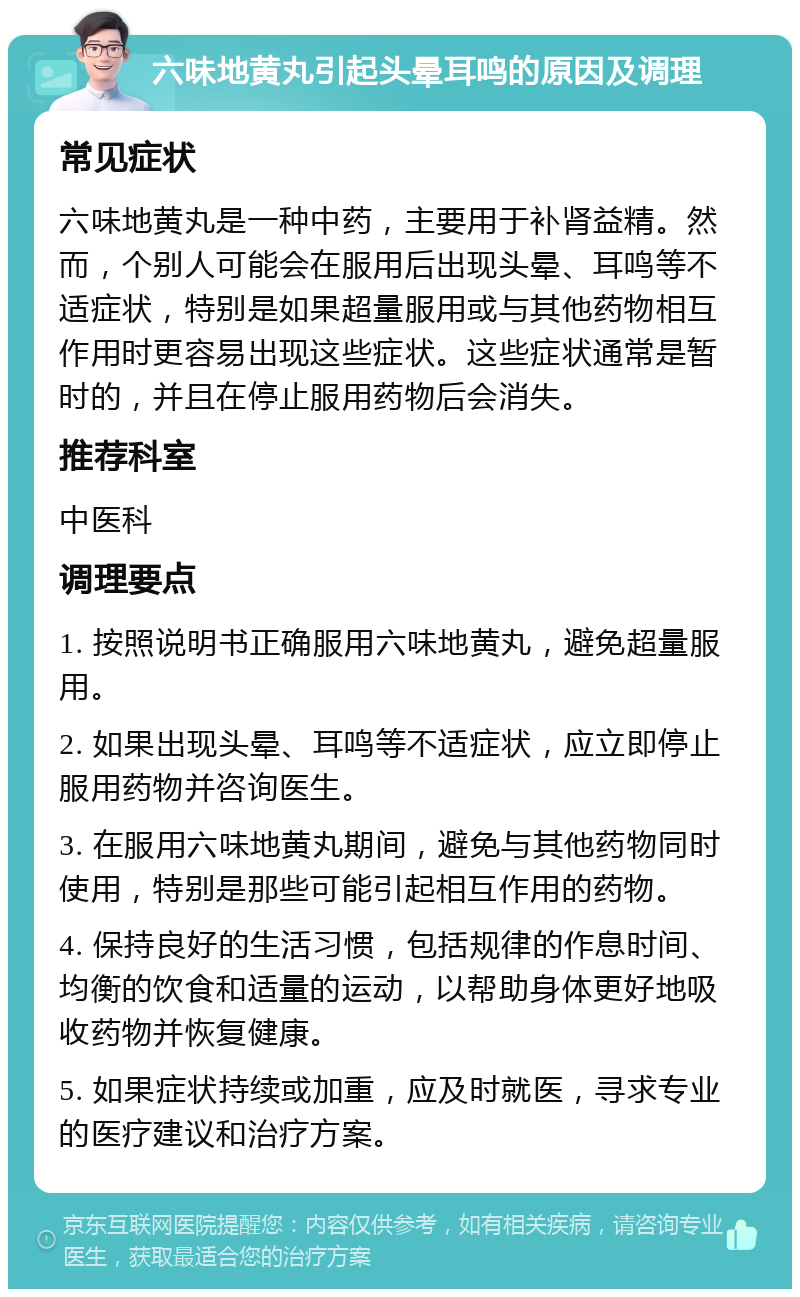 六味地黄丸引起头晕耳鸣的原因及调理 常见症状 六味地黄丸是一种中药，主要用于补肾益精。然而，个别人可能会在服用后出现头晕、耳鸣等不适症状，特别是如果超量服用或与其他药物相互作用时更容易出现这些症状。这些症状通常是暂时的，并且在停止服用药物后会消失。 推荐科室 中医科 调理要点 1. 按照说明书正确服用六味地黄丸，避免超量服用。 2. 如果出现头晕、耳鸣等不适症状，应立即停止服用药物并咨询医生。 3. 在服用六味地黄丸期间，避免与其他药物同时使用，特别是那些可能引起相互作用的药物。 4. 保持良好的生活习惯，包括规律的作息时间、均衡的饮食和适量的运动，以帮助身体更好地吸收药物并恢复健康。 5. 如果症状持续或加重，应及时就医，寻求专业的医疗建议和治疗方案。