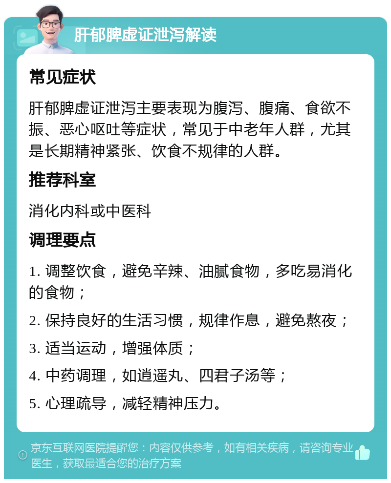 肝郁脾虚证泄泻解读 常见症状 肝郁脾虚证泄泻主要表现为腹泻、腹痛、食欲不振、恶心呕吐等症状，常见于中老年人群，尤其是长期精神紧张、饮食不规律的人群。 推荐科室 消化内科或中医科 调理要点 1. 调整饮食，避免辛辣、油腻食物，多吃易消化的食物； 2. 保持良好的生活习惯，规律作息，避免熬夜； 3. 适当运动，增强体质； 4. 中药调理，如逍遥丸、四君子汤等； 5. 心理疏导，减轻精神压力。