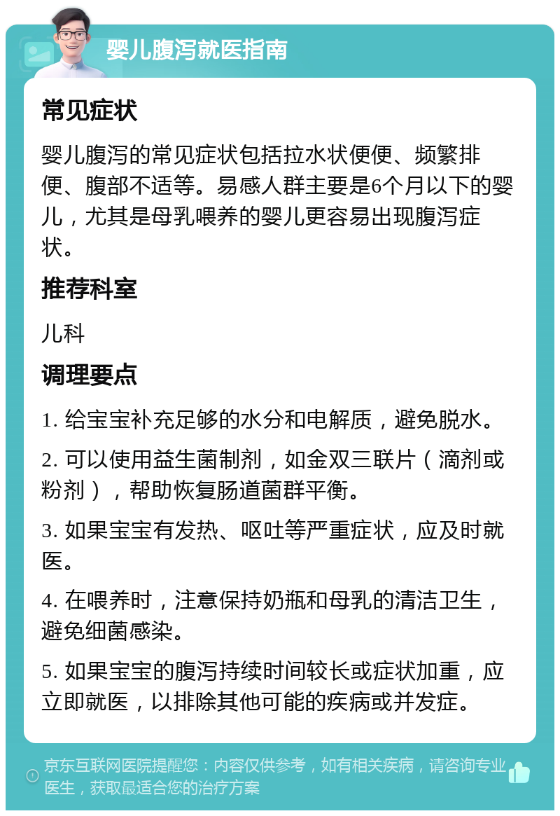 婴儿腹泻就医指南 常见症状 婴儿腹泻的常见症状包括拉水状便便、频繁排便、腹部不适等。易感人群主要是6个月以下的婴儿，尤其是母乳喂养的婴儿更容易出现腹泻症状。 推荐科室 儿科 调理要点 1. 给宝宝补充足够的水分和电解质，避免脱水。 2. 可以使用益生菌制剂，如金双三联片（滴剂或粉剂），帮助恢复肠道菌群平衡。 3. 如果宝宝有发热、呕吐等严重症状，应及时就医。 4. 在喂养时，注意保持奶瓶和母乳的清洁卫生，避免细菌感染。 5. 如果宝宝的腹泻持续时间较长或症状加重，应立即就医，以排除其他可能的疾病或并发症。