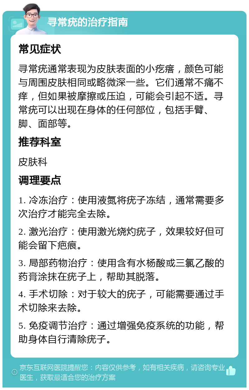 寻常疣的治疗指南 常见症状 寻常疣通常表现为皮肤表面的小疙瘩，颜色可能与周围皮肤相同或略微深一些。它们通常不痛不痒，但如果被摩擦或压迫，可能会引起不适。寻常疣可以出现在身体的任何部位，包括手臂、脚、面部等。 推荐科室 皮肤科 调理要点 1. 冷冻治疗：使用液氮将疣子冻结，通常需要多次治疗才能完全去除。 2. 激光治疗：使用激光烧灼疣子，效果较好但可能会留下疤痕。 3. 局部药物治疗：使用含有水杨酸或三氯乙酸的药膏涂抹在疣子上，帮助其脱落。 4. 手术切除：对于较大的疣子，可能需要通过手术切除来去除。 5. 免疫调节治疗：通过增强免疫系统的功能，帮助身体自行清除疣子。