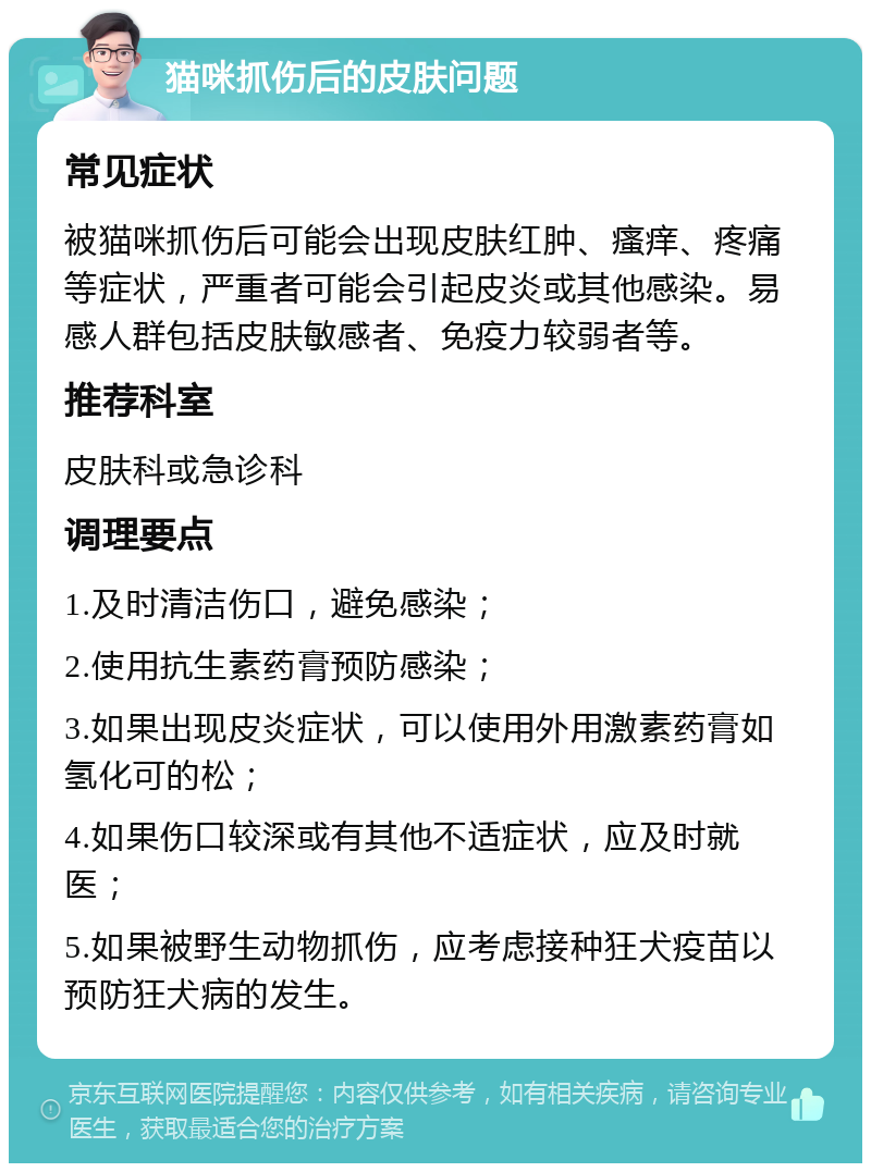 猫咪抓伤后的皮肤问题 常见症状 被猫咪抓伤后可能会出现皮肤红肿、瘙痒、疼痛等症状，严重者可能会引起皮炎或其他感染。易感人群包括皮肤敏感者、免疫力较弱者等。 推荐科室 皮肤科或急诊科 调理要点 1.及时清洁伤口，避免感染； 2.使用抗生素药膏预防感染； 3.如果出现皮炎症状，可以使用外用激素药膏如氢化可的松； 4.如果伤口较深或有其他不适症状，应及时就医； 5.如果被野生动物抓伤，应考虑接种狂犬疫苗以预防狂犬病的发生。