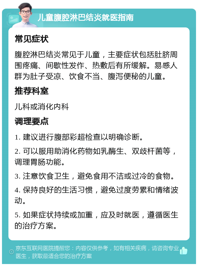 儿童腹腔淋巴结炎就医指南 常见症状 腹腔淋巴结炎常见于儿童，主要症状包括肚脐周围疼痛、间歇性发作、热敷后有所缓解。易感人群为肚子受凉、饮食不当、腹泻便秘的儿童。 推荐科室 儿科或消化内科 调理要点 1. 建议进行腹部彩超检查以明确诊断。 2. 可以服用助消化药物如乳酶生、双歧杆菌等，调理胃肠功能。 3. 注意饮食卫生，避免食用不洁或过冷的食物。 4. 保持良好的生活习惯，避免过度劳累和情绪波动。 5. 如果症状持续或加重，应及时就医，遵循医生的治疗方案。