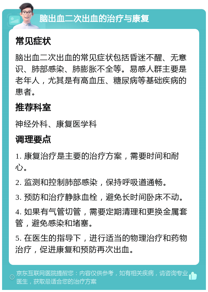 脑出血二次出血的治疗与康复 常见症状 脑出血二次出血的常见症状包括昏迷不醒、无意识、肺部感染、肺膨胀不全等。易感人群主要是老年人，尤其是有高血压、糖尿病等基础疾病的患者。 推荐科室 神经外科、康复医学科 调理要点 1. 康复治疗是主要的治疗方案，需要时间和耐心。 2. 监测和控制肺部感染，保持呼吸道通畅。 3. 预防和治疗静脉血栓，避免长时间卧床不动。 4. 如果有气管切管，需要定期清理和更换金属套管，避免感染和堵塞。 5. 在医生的指导下，进行适当的物理治疗和药物治疗，促进康复和预防再次出血。