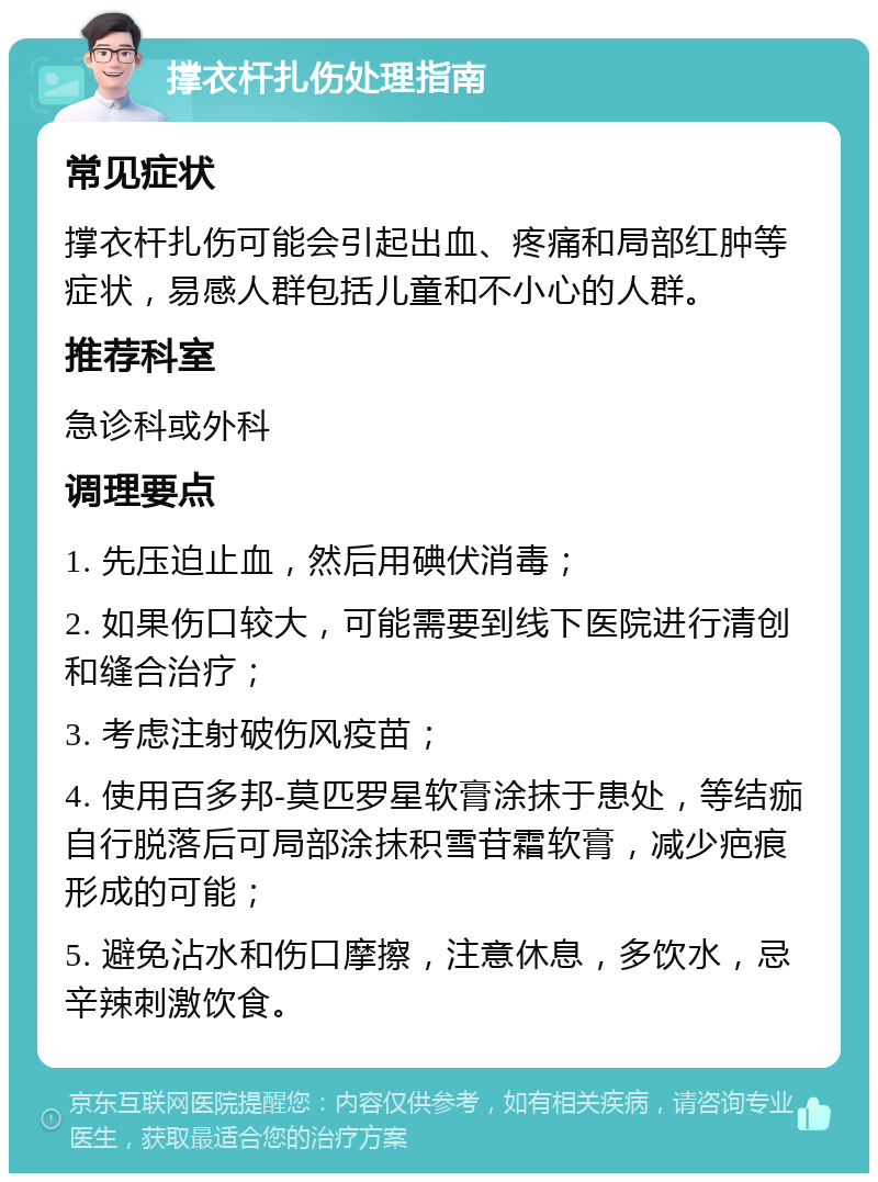 撑衣杆扎伤处理指南 常见症状 撑衣杆扎伤可能会引起出血、疼痛和局部红肿等症状，易感人群包括儿童和不小心的人群。 推荐科室 急诊科或外科 调理要点 1. 先压迫止血，然后用碘伏消毒； 2. 如果伤口较大，可能需要到线下医院进行清创和缝合治疗； 3. 考虑注射破伤风疫苗； 4. 使用百多邦-莫匹罗星软膏涂抹于患处，等结痂自行脱落后可局部涂抹积雪苷霜软膏，减少疤痕形成的可能； 5. 避免沾水和伤口摩擦，注意休息，多饮水，忌辛辣刺激饮食。