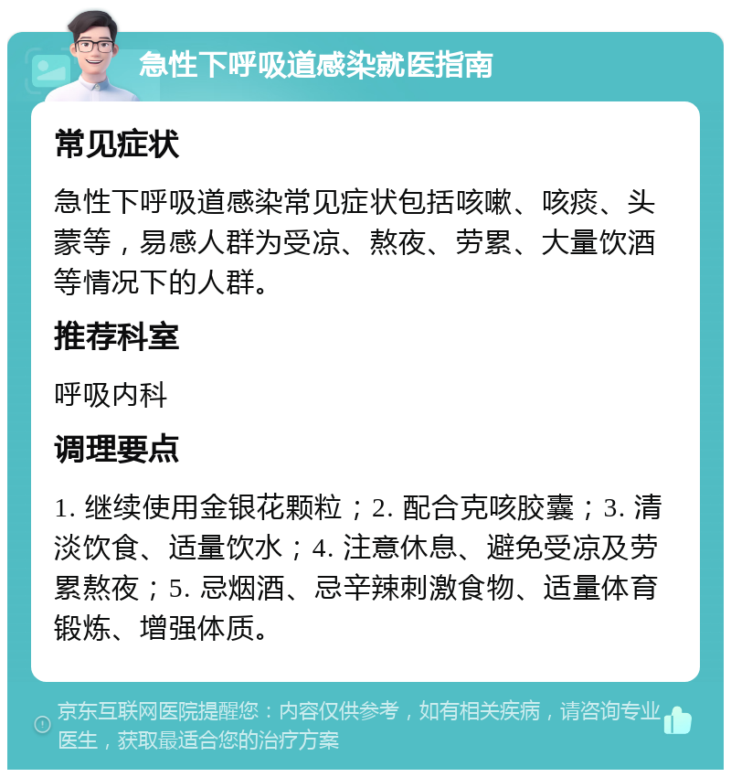 急性下呼吸道感染就医指南 常见症状 急性下呼吸道感染常见症状包括咳嗽、咳痰、头蒙等，易感人群为受凉、熬夜、劳累、大量饮酒等情况下的人群。 推荐科室 呼吸内科 调理要点 1. 继续使用金银花颗粒；2. 配合克咳胶囊；3. 清淡饮食、适量饮水；4. 注意休息、避免受凉及劳累熬夜；5. 忌烟酒、忌辛辣刺激食物、适量体育锻炼、增强体质。