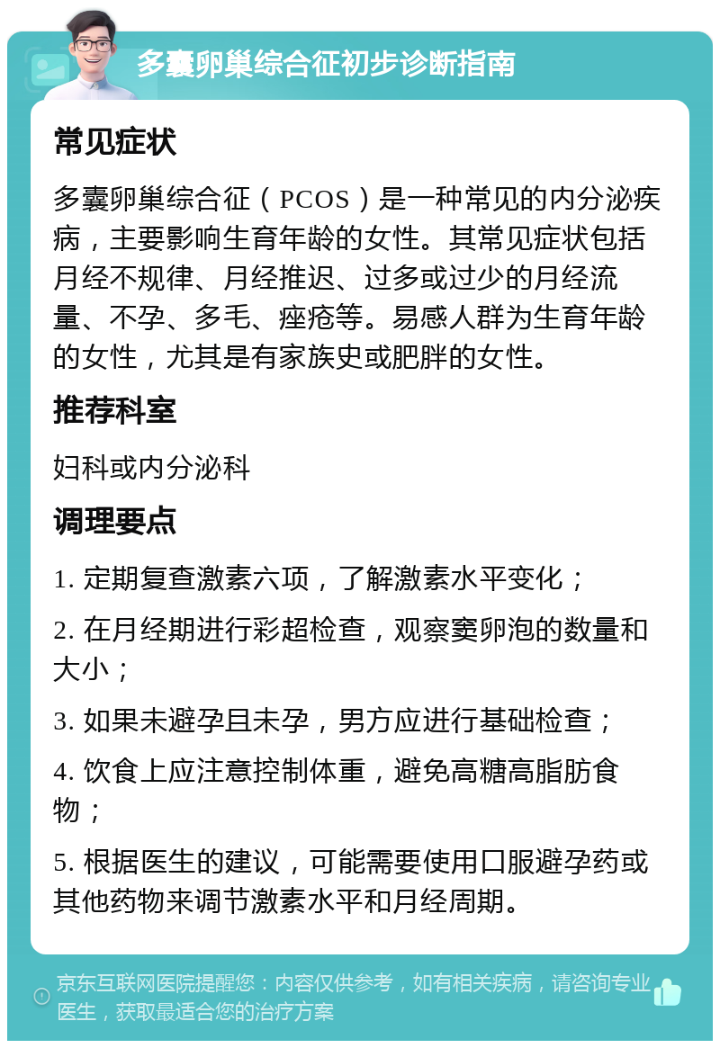 多囊卵巢综合征初步诊断指南 常见症状 多囊卵巢综合征（PCOS）是一种常见的内分泌疾病，主要影响生育年龄的女性。其常见症状包括月经不规律、月经推迟、过多或过少的月经流量、不孕、多毛、痤疮等。易感人群为生育年龄的女性，尤其是有家族史或肥胖的女性。 推荐科室 妇科或内分泌科 调理要点 1. 定期复查激素六项，了解激素水平变化； 2. 在月经期进行彩超检查，观察窦卵泡的数量和大小； 3. 如果未避孕且未孕，男方应进行基础检查； 4. 饮食上应注意控制体重，避免高糖高脂肪食物； 5. 根据医生的建议，可能需要使用口服避孕药或其他药物来调节激素水平和月经周期。