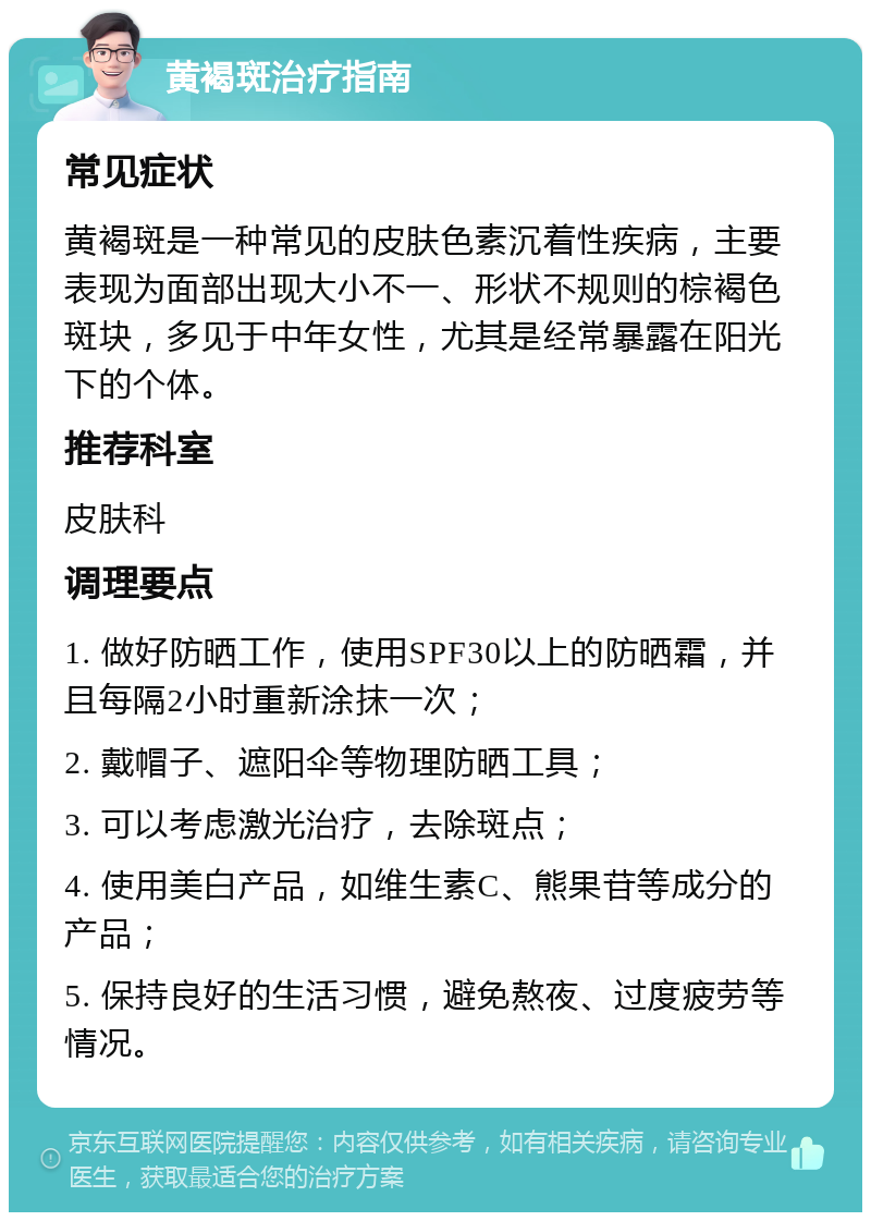 黄褐斑治疗指南 常见症状 黄褐斑是一种常见的皮肤色素沉着性疾病，主要表现为面部出现大小不一、形状不规则的棕褐色斑块，多见于中年女性，尤其是经常暴露在阳光下的个体。 推荐科室 皮肤科 调理要点 1. 做好防晒工作，使用SPF30以上的防晒霜，并且每隔2小时重新涂抹一次； 2. 戴帽子、遮阳伞等物理防晒工具； 3. 可以考虑激光治疗，去除斑点； 4. 使用美白产品，如维生素C、熊果苷等成分的产品； 5. 保持良好的生活习惯，避免熬夜、过度疲劳等情况。