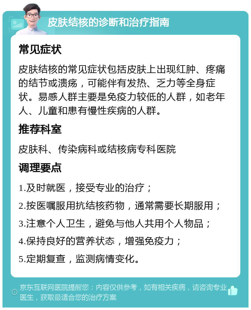 皮肤结核的诊断和治疗指南 常见症状 皮肤结核的常见症状包括皮肤上出现红肿、疼痛的结节或溃疡，可能伴有发热、乏力等全身症状。易感人群主要是免疫力较低的人群，如老年人、儿童和患有慢性疾病的人群。 推荐科室 皮肤科、传染病科或结核病专科医院 调理要点 1.及时就医，接受专业的治疗； 2.按医嘱服用抗结核药物，通常需要长期服用； 3.注意个人卫生，避免与他人共用个人物品； 4.保持良好的营养状态，增强免疫力； 5.定期复查，监测病情变化。