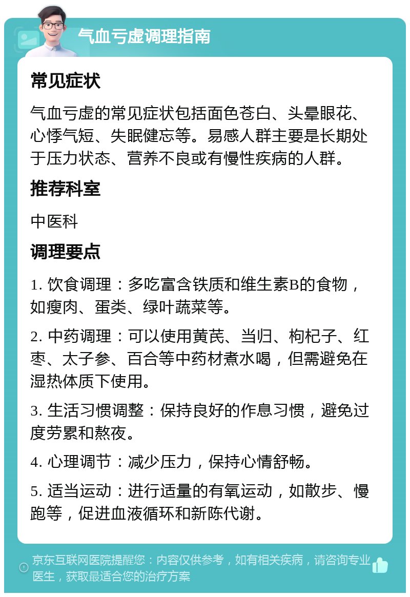 气血亏虚调理指南 常见症状 气血亏虚的常见症状包括面色苍白、头晕眼花、心悸气短、失眠健忘等。易感人群主要是长期处于压力状态、营养不良或有慢性疾病的人群。 推荐科室 中医科 调理要点 1. 饮食调理：多吃富含铁质和维生素B的食物，如瘦肉、蛋类、绿叶蔬菜等。 2. 中药调理：可以使用黄芪、当归、枸杞子、红枣、太子参、百合等中药材煮水喝，但需避免在湿热体质下使用。 3. 生活习惯调整：保持良好的作息习惯，避免过度劳累和熬夜。 4. 心理调节：减少压力，保持心情舒畅。 5. 适当运动：进行适量的有氧运动，如散步、慢跑等，促进血液循环和新陈代谢。