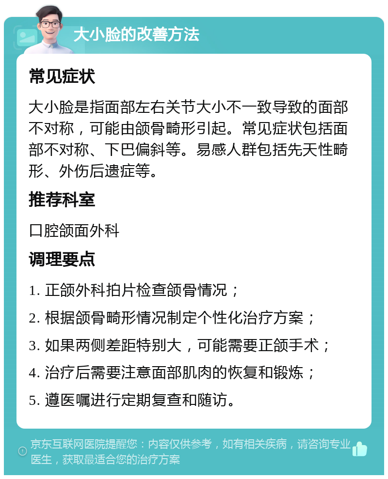 大小脸的改善方法 常见症状 大小脸是指面部左右关节大小不一致导致的面部不对称，可能由颌骨畸形引起。常见症状包括面部不对称、下巴偏斜等。易感人群包括先天性畸形、外伤后遗症等。 推荐科室 口腔颌面外科 调理要点 1. 正颌外科拍片检查颌骨情况； 2. 根据颌骨畸形情况制定个性化治疗方案； 3. 如果两侧差距特别大，可能需要正颌手术； 4. 治疗后需要注意面部肌肉的恢复和锻炼； 5. 遵医嘱进行定期复查和随访。