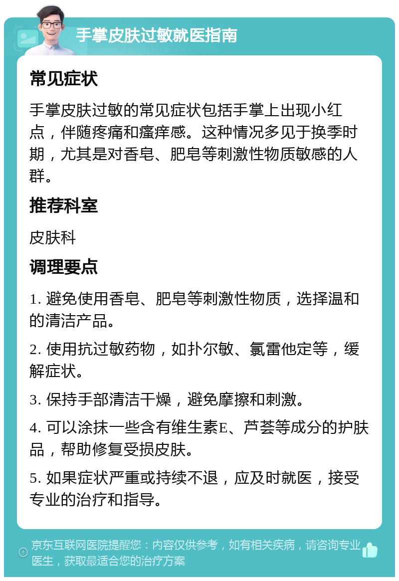 手掌皮肤过敏就医指南 常见症状 手掌皮肤过敏的常见症状包括手掌上出现小红点，伴随疼痛和瘙痒感。这种情况多见于换季时期，尤其是对香皂、肥皂等刺激性物质敏感的人群。 推荐科室 皮肤科 调理要点 1. 避免使用香皂、肥皂等刺激性物质，选择温和的清洁产品。 2. 使用抗过敏药物，如扑尔敏、氯雷他定等，缓解症状。 3. 保持手部清洁干燥，避免摩擦和刺激。 4. 可以涂抹一些含有维生素E、芦荟等成分的护肤品，帮助修复受损皮肤。 5. 如果症状严重或持续不退，应及时就医，接受专业的治疗和指导。