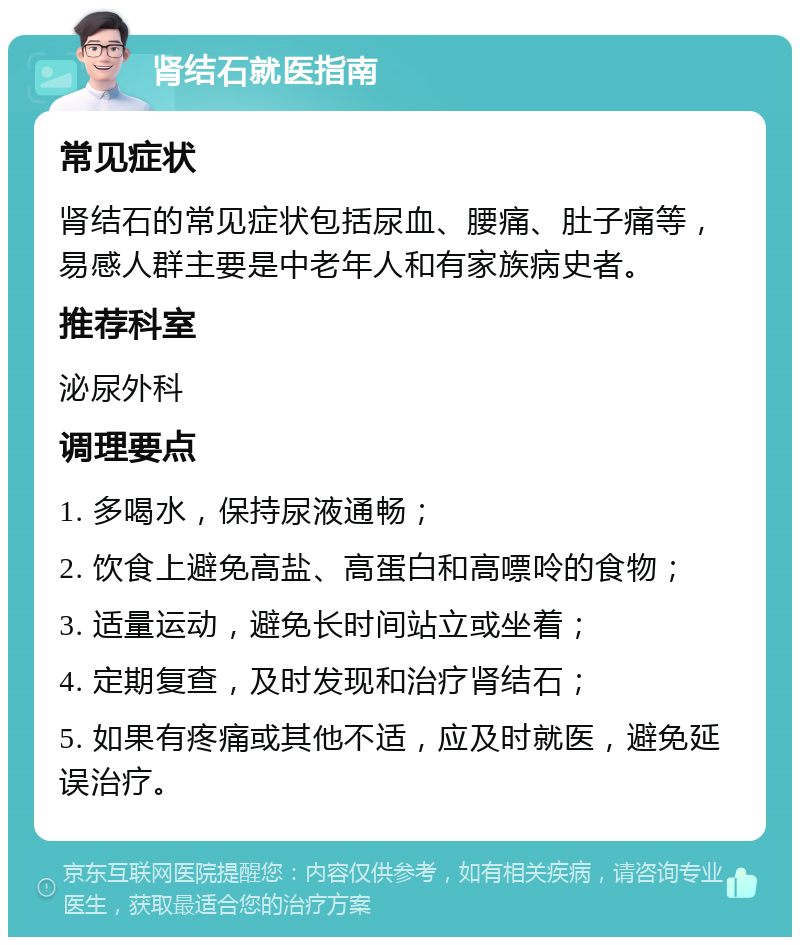 肾结石就医指南 常见症状 肾结石的常见症状包括尿血、腰痛、肚子痛等，易感人群主要是中老年人和有家族病史者。 推荐科室 泌尿外科 调理要点 1. 多喝水，保持尿液通畅； 2. 饮食上避免高盐、高蛋白和高嘌呤的食物； 3. 适量运动，避免长时间站立或坐着； 4. 定期复查，及时发现和治疗肾结石； 5. 如果有疼痛或其他不适，应及时就医，避免延误治疗。