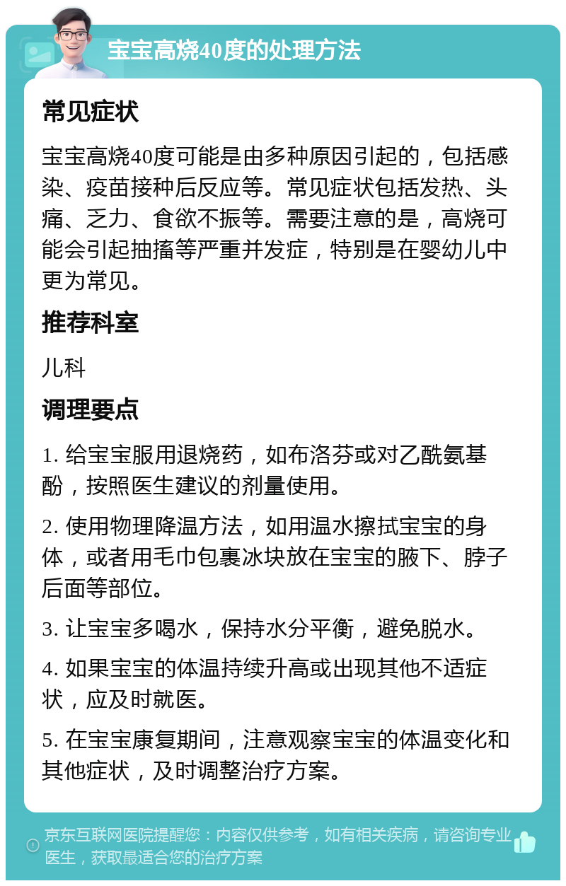 宝宝高烧40度的处理方法 常见症状 宝宝高烧40度可能是由多种原因引起的，包括感染、疫苗接种后反应等。常见症状包括发热、头痛、乏力、食欲不振等。需要注意的是，高烧可能会引起抽搐等严重并发症，特别是在婴幼儿中更为常见。 推荐科室 儿科 调理要点 1. 给宝宝服用退烧药，如布洛芬或对乙酰氨基酚，按照医生建议的剂量使用。 2. 使用物理降温方法，如用温水擦拭宝宝的身体，或者用毛巾包裹冰块放在宝宝的腋下、脖子后面等部位。 3. 让宝宝多喝水，保持水分平衡，避免脱水。 4. 如果宝宝的体温持续升高或出现其他不适症状，应及时就医。 5. 在宝宝康复期间，注意观察宝宝的体温变化和其他症状，及时调整治疗方案。