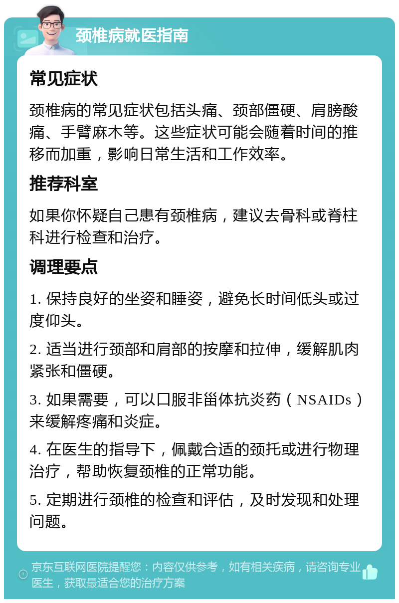 颈椎病就医指南 常见症状 颈椎病的常见症状包括头痛、颈部僵硬、肩膀酸痛、手臂麻木等。这些症状可能会随着时间的推移而加重，影响日常生活和工作效率。 推荐科室 如果你怀疑自己患有颈椎病，建议去骨科或脊柱科进行检查和治疗。 调理要点 1. 保持良好的坐姿和睡姿，避免长时间低头或过度仰头。 2. 适当进行颈部和肩部的按摩和拉伸，缓解肌肉紧张和僵硬。 3. 如果需要，可以口服非甾体抗炎药（NSAIDs）来缓解疼痛和炎症。 4. 在医生的指导下，佩戴合适的颈托或进行物理治疗，帮助恢复颈椎的正常功能。 5. 定期进行颈椎的检查和评估，及时发现和处理问题。