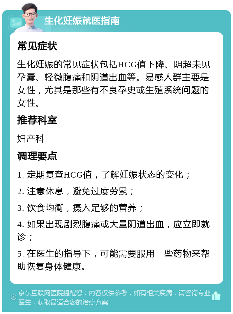 生化妊娠就医指南 常见症状 生化妊娠的常见症状包括HCG值下降、阴超未见孕囊、轻微腹痛和阴道出血等。易感人群主要是女性，尤其是那些有不良孕史或生殖系统问题的女性。 推荐科室 妇产科 调理要点 1. 定期复查HCG值，了解妊娠状态的变化； 2. 注意休息，避免过度劳累； 3. 饮食均衡，摄入足够的营养； 4. 如果出现剧烈腹痛或大量阴道出血，应立即就诊； 5. 在医生的指导下，可能需要服用一些药物来帮助恢复身体健康。