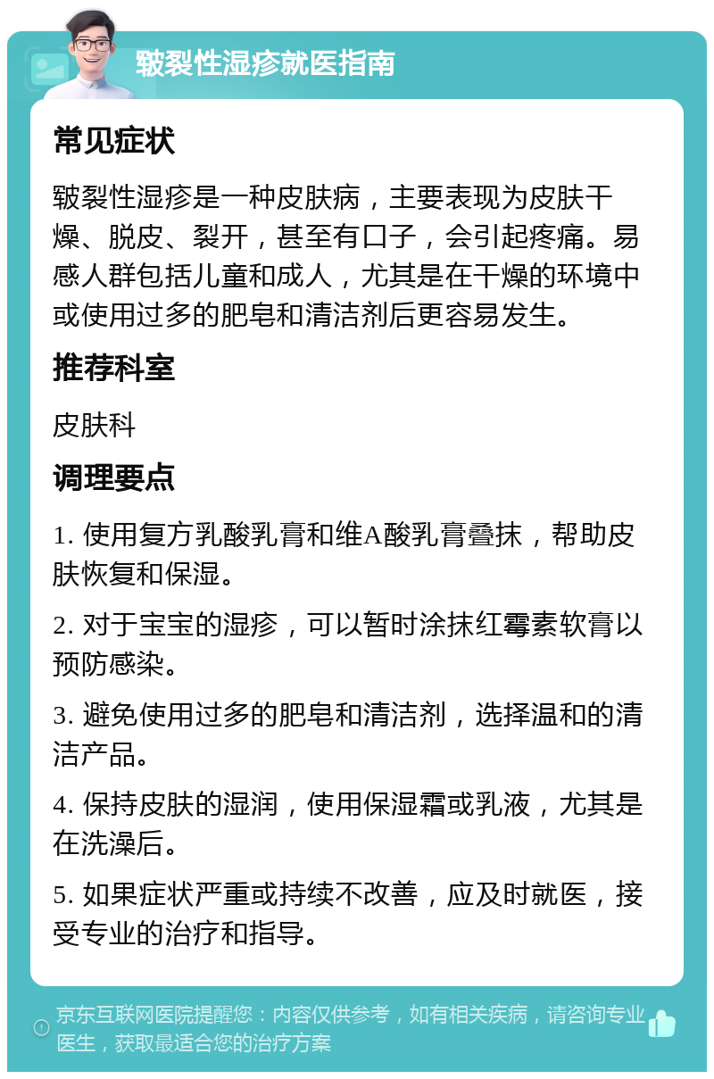 皲裂性湿疹就医指南 常见症状 皲裂性湿疹是一种皮肤病，主要表现为皮肤干燥、脱皮、裂开，甚至有口子，会引起疼痛。易感人群包括儿童和成人，尤其是在干燥的环境中或使用过多的肥皂和清洁剂后更容易发生。 推荐科室 皮肤科 调理要点 1. 使用复方乳酸乳膏和维A酸乳膏叠抹，帮助皮肤恢复和保湿。 2. 对于宝宝的湿疹，可以暂时涂抹红霉素软膏以预防感染。 3. 避免使用过多的肥皂和清洁剂，选择温和的清洁产品。 4. 保持皮肤的湿润，使用保湿霜或乳液，尤其是在洗澡后。 5. 如果症状严重或持续不改善，应及时就医，接受专业的治疗和指导。