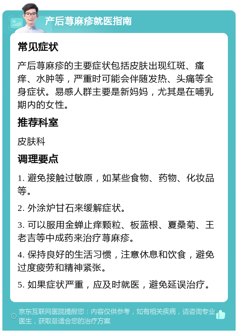 产后荨麻疹就医指南 常见症状 产后荨麻疹的主要症状包括皮肤出现红斑、瘙痒、水肿等，严重时可能会伴随发热、头痛等全身症状。易感人群主要是新妈妈，尤其是在哺乳期内的女性。 推荐科室 皮肤科 调理要点 1. 避免接触过敏原，如某些食物、药物、化妆品等。 2. 外涂炉甘石来缓解症状。 3. 可以服用金蝉止痒颗粒、板蓝根、夏桑菊、王老吉等中成药来治疗荨麻疹。 4. 保持良好的生活习惯，注意休息和饮食，避免过度疲劳和精神紧张。 5. 如果症状严重，应及时就医，避免延误治疗。