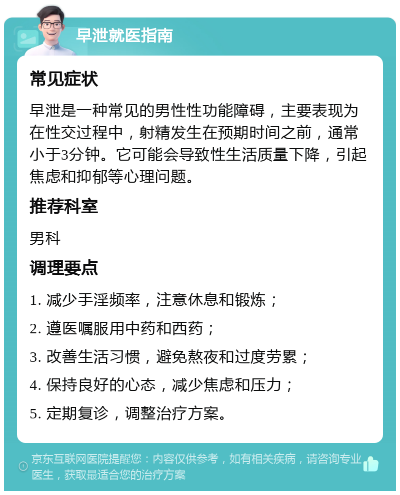 早泄就医指南 常见症状 早泄是一种常见的男性性功能障碍，主要表现为在性交过程中，射精发生在预期时间之前，通常小于3分钟。它可能会导致性生活质量下降，引起焦虑和抑郁等心理问题。 推荐科室 男科 调理要点 1. 减少手淫频率，注意休息和锻炼； 2. 遵医嘱服用中药和西药； 3. 改善生活习惯，避免熬夜和过度劳累； 4. 保持良好的心态，减少焦虑和压力； 5. 定期复诊，调整治疗方案。