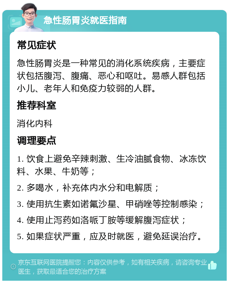 急性肠胃炎就医指南 常见症状 急性肠胃炎是一种常见的消化系统疾病，主要症状包括腹泻、腹痛、恶心和呕吐。易感人群包括小儿、老年人和免疫力较弱的人群。 推荐科室 消化内科 调理要点 1. 饮食上避免辛辣刺激、生冷油腻食物、冰冻饮料、水果、牛奶等； 2. 多喝水，补充体内水分和电解质； 3. 使用抗生素如诺氟沙星、甲硝唑等控制感染； 4. 使用止泻药如洛哌丁胺等缓解腹泻症状； 5. 如果症状严重，应及时就医，避免延误治疗。