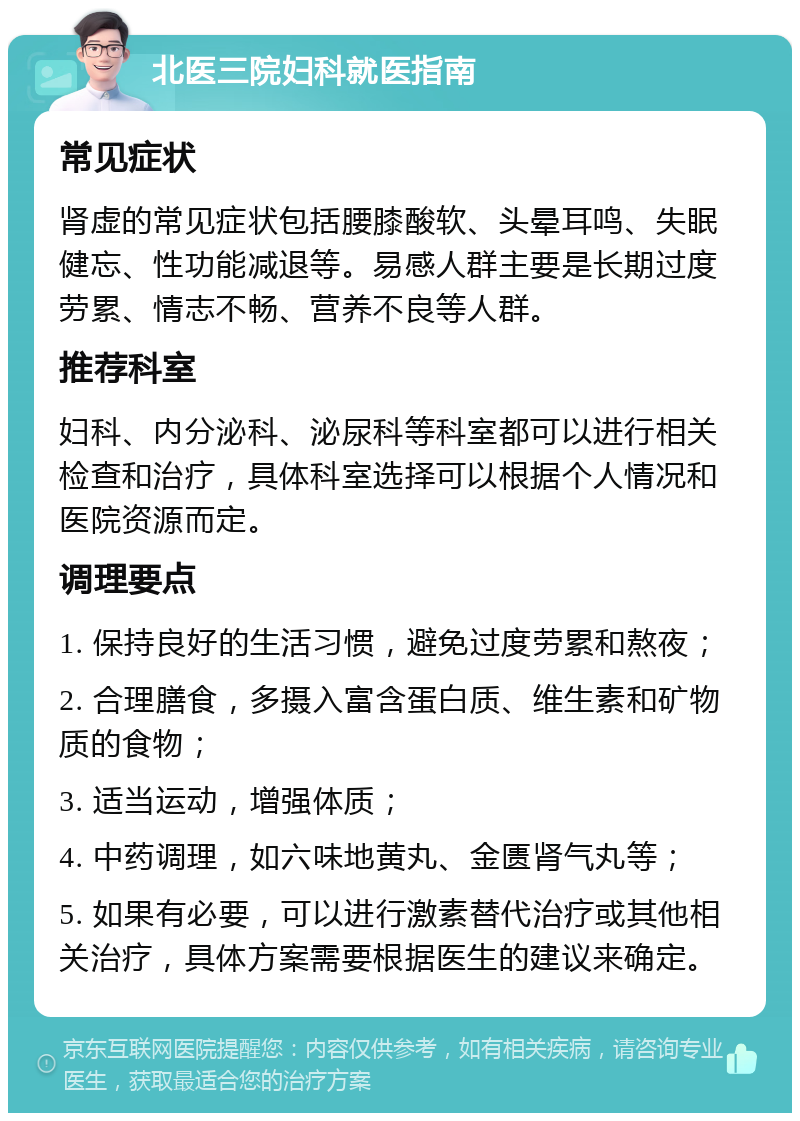 北医三院妇科就医指南 常见症状 肾虚的常见症状包括腰膝酸软、头晕耳鸣、失眠健忘、性功能减退等。易感人群主要是长期过度劳累、情志不畅、营养不良等人群。 推荐科室 妇科、内分泌科、泌尿科等科室都可以进行相关检查和治疗，具体科室选择可以根据个人情况和医院资源而定。 调理要点 1. 保持良好的生活习惯，避免过度劳累和熬夜； 2. 合理膳食，多摄入富含蛋白质、维生素和矿物质的食物； 3. 适当运动，增强体质； 4. 中药调理，如六味地黄丸、金匮肾气丸等； 5. 如果有必要，可以进行激素替代治疗或其他相关治疗，具体方案需要根据医生的建议来确定。