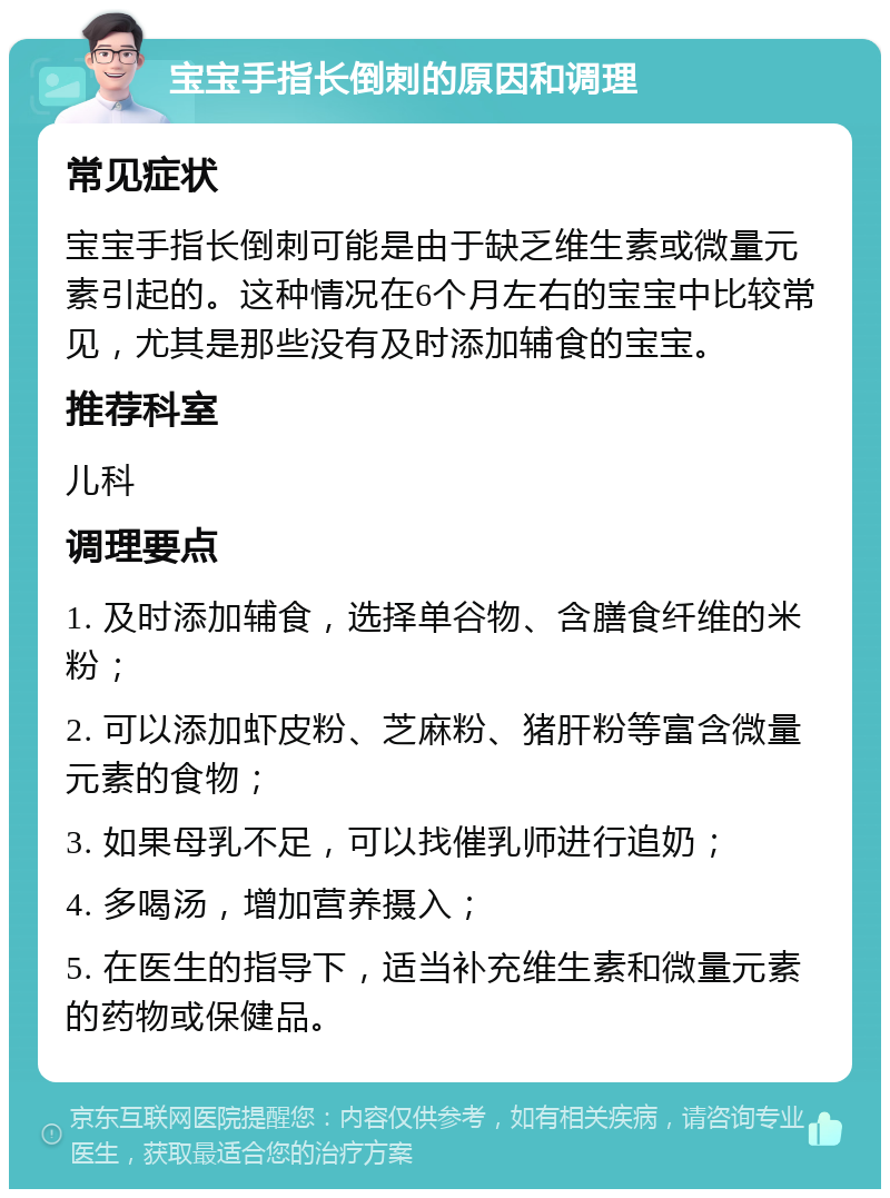 宝宝手指长倒刺的原因和调理 常见症状 宝宝手指长倒刺可能是由于缺乏维生素或微量元素引起的。这种情况在6个月左右的宝宝中比较常见，尤其是那些没有及时添加辅食的宝宝。 推荐科室 儿科 调理要点 1. 及时添加辅食，选择单谷物、含膳食纤维的米粉； 2. 可以添加虾皮粉、芝麻粉、猪肝粉等富含微量元素的食物； 3. 如果母乳不足，可以找催乳师进行追奶； 4. 多喝汤，增加营养摄入； 5. 在医生的指导下，适当补充维生素和微量元素的药物或保健品。