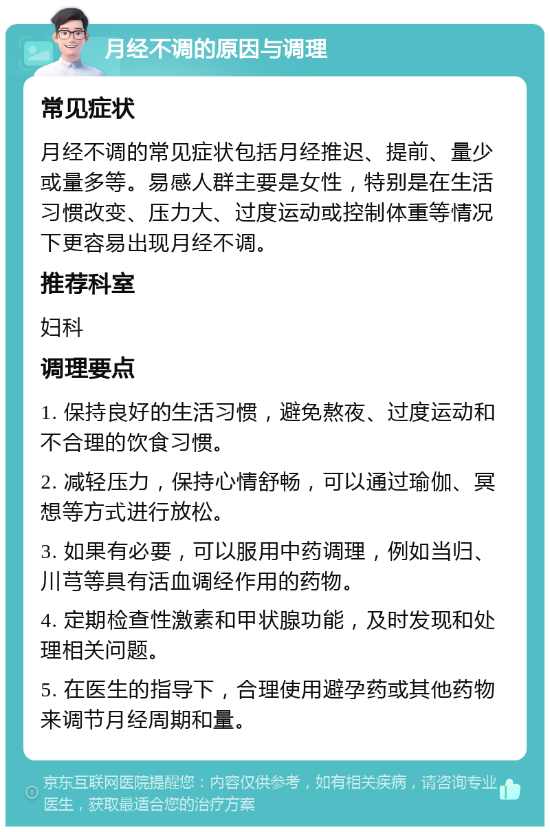 月经不调的原因与调理 常见症状 月经不调的常见症状包括月经推迟、提前、量少或量多等。易感人群主要是女性，特别是在生活习惯改变、压力大、过度运动或控制体重等情况下更容易出现月经不调。 推荐科室 妇科 调理要点 1. 保持良好的生活习惯，避免熬夜、过度运动和不合理的饮食习惯。 2. 减轻压力，保持心情舒畅，可以通过瑜伽、冥想等方式进行放松。 3. 如果有必要，可以服用中药调理，例如当归、川芎等具有活血调经作用的药物。 4. 定期检查性激素和甲状腺功能，及时发现和处理相关问题。 5. 在医生的指导下，合理使用避孕药或其他药物来调节月经周期和量。