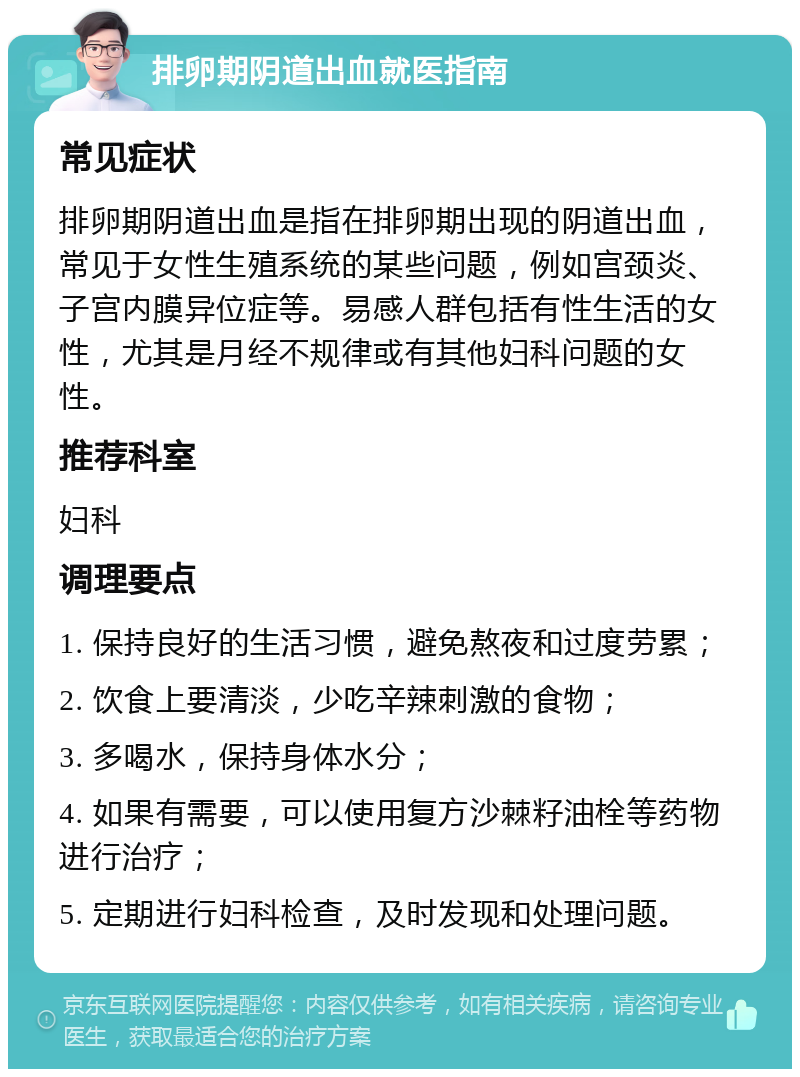 排卵期阴道出血就医指南 常见症状 排卵期阴道出血是指在排卵期出现的阴道出血，常见于女性生殖系统的某些问题，例如宫颈炎、子宫内膜异位症等。易感人群包括有性生活的女性，尤其是月经不规律或有其他妇科问题的女性。 推荐科室 妇科 调理要点 1. 保持良好的生活习惯，避免熬夜和过度劳累； 2. 饮食上要清淡，少吃辛辣刺激的食物； 3. 多喝水，保持身体水分； 4. 如果有需要，可以使用复方沙棘籽油栓等药物进行治疗； 5. 定期进行妇科检查，及时发现和处理问题。