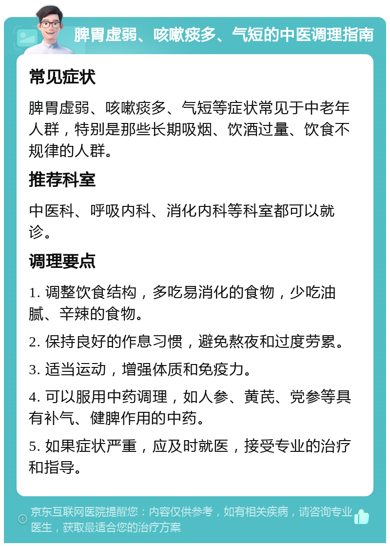 脾胃虚弱、咳嗽痰多、气短的中医调理指南 常见症状 脾胃虚弱、咳嗽痰多、气短等症状常见于中老年人群，特别是那些长期吸烟、饮酒过量、饮食不规律的人群。 推荐科室 中医科、呼吸内科、消化内科等科室都可以就诊。 调理要点 1. 调整饮食结构，多吃易消化的食物，少吃油腻、辛辣的食物。 2. 保持良好的作息习惯，避免熬夜和过度劳累。 3. 适当运动，增强体质和免疫力。 4. 可以服用中药调理，如人参、黄芪、党参等具有补气、健脾作用的中药。 5. 如果症状严重，应及时就医，接受专业的治疗和指导。